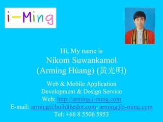 Hi, My name is
Nikom Suwankamol
(Armíng Húang) (黄光明)
Web & Mobile Application
Development & Design Service
Web: http://arming.i-ming.com
E-mail: arming@buildthedot.com, arming@i-ming.com
Tel: +66 8 5506 5953
 