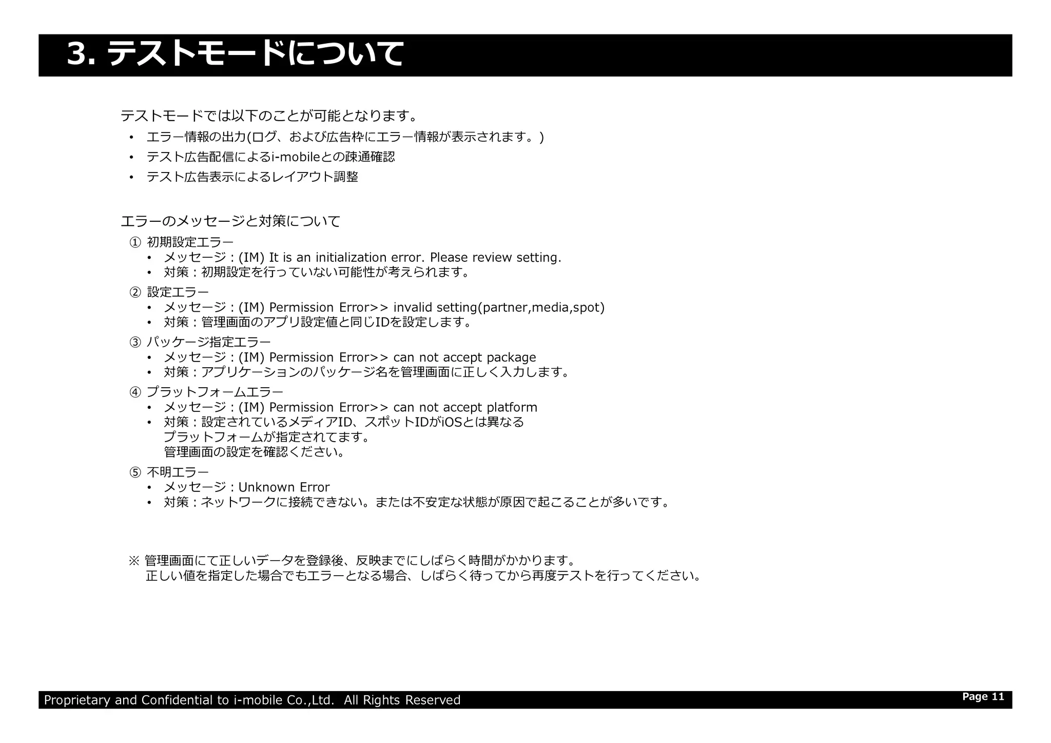 テストモードでは以下のことが可能となります。
• エラー情報の出⼒(ログ、および広告枠にエラー情報が表示されます。)
• テスト広告配信によるi-mobileとの疎通確認
• テスト広告表示によるレイアウト調整
エラーのメッセージと対策について
① 初期設定エラー
• メッセージ：(IM) It is an initialization error. Please review setting.
• 対策：初期設定を⾏っていない可能性が考えられます。
② 設定エラー
• メッセージ：(IM) Permission Error>> invalid setting(partner,media,spot)
• 対策：管理画⾯のアプリ設定値と同じIDを設定します。
③ パッケージ指定エラー
• メッセージ：(IM) Permission Error>> can not accept package
• 対策：アプリケーションのパッケージ名を管理画⾯に正しく⼊⼒します。
3. テストモードについて
Proprietary and Confidential to i-mobile Co.,Ltd. All Rights Reserved
• 対策：アプリケーションのパッケージ名を管理画⾯に正しく⼊⼒します。
④ プラットフォームエラー
• メッセージ：(IM) Permission Error>> can not accept platform
• 対策：設定されているメディアID、スポットIDがiOSとは異なる
プラットフォームが指定されてます。
管理画⾯の設定を確認ください。
⑤ 不明エラー
• メッセージ：Unknown Error
• 対策：ネットワークに接続できない。または不安定な状態が原因で起こることが多いです。
※ 管理画⾯にて正しいデータを登録後、反映までにしばらく時間がかかります。
正しい値を指定した場合でもエラーとなる場合、しばらく待ってから再度テストを⾏ってください。
Page 11
 