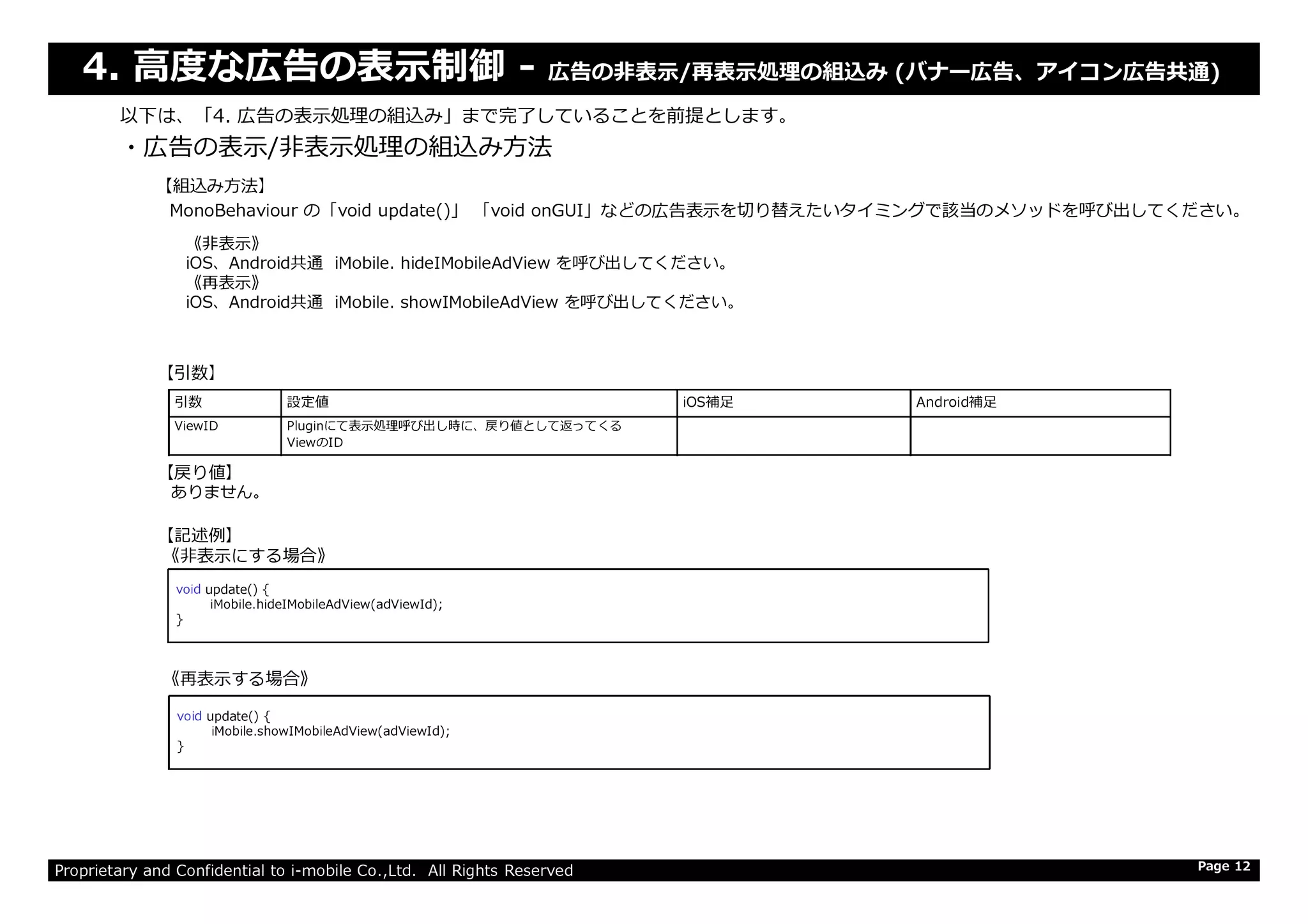 4. ⾼度な広告の表⽰制御 - 広告の非表示/再表⽰処理の組込み (バナー広告、アイコン広告共通)
・広告の表示/非表⽰処理の組込み⽅法
以下は、「4. 広告の表⽰処理の組込み」まで完了していることを前提とします。
引数 設定値 iOS補足 Android補足
ViewID Pluginにて表⽰処理呼び出し時に、戻り値として返ってくる
ViewのID
【引数】
【戻り値】
【組込み方法】
MonoBehaviour の「void update()」 「void onGUI」などの広告表⽰を切り替えたいタイミングで該当のメソッドを呼び出してください。
《非表示》
iOS、Android共通 iMobile. hideIMobileAdView を呼び出してください。
《再表示》
iOS、Android共通 iMobile. showIMobileAdView を呼び出してください。
Proprietary and Confidential to i-mobile Co.,Ltd. All Rights Reserved Page 12
【記述例】
《非表示にする場合》
《再表示する場合》
【戻り値】
void update() {
iMobile.hideIMobileAdView(adViewId);
}
ありません。
void update() {
iMobile.showIMobileAdView(adViewId);
}
 