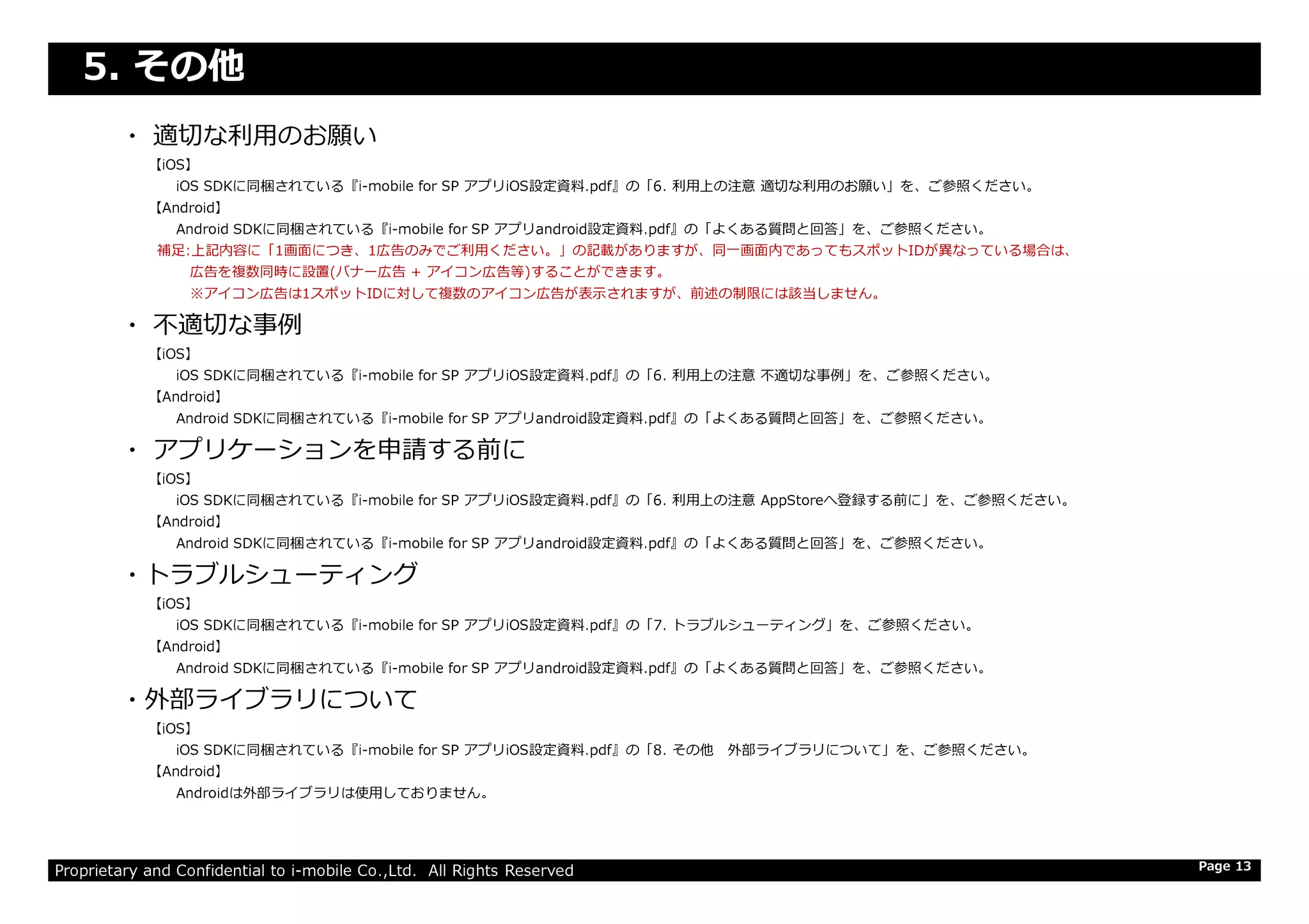 5. その他
・ 適切な利⽤のお願い
【iOS】
iOS SDKに同梱されている『i-mobile for SP アプリiOS設定資料.pdf』の「6. 利⽤上の注意 適切な利⽤のお願い」を、ご参照ください。
【Android】
Android SDKに同梱されている『i-mobile for SP アプリandroid設定資料.pdf』の「よくある質問と回答」を、ご参照ください。
補足:上記内容に「1画面につき、1広告のみでご利⽤ください。」の記載がありますが、同⼀画⾯内であってもスポットIDが異なっている場合は、
広告を複数同時に設置(バナー広告 + アイコン広告等)することができます。
※アイコン広告は1スポットIDに対して複数のアイコン広告が表示されますが、前述の制限には該当しません。
・ 不適切な事例
【iOS】
iOS SDKに同梱されている『i-mobile for SP アプリiOS設定資料.pdf』の「6. 利⽤上の注意 不適切な事例」を、ご参照ください。
【Android】
Android SDKに同梱されている『i-mobile for SP アプリandroid設定資料.pdf』の「よくある質問と回答」を、ご参照ください。
・ アプリケーションを申請する前に
Proprietary and Confidential to i-mobile Co.,Ltd. All Rights Reserved
・ アプリケーションを申請する前に
【iOS】
iOS SDKに同梱されている『i-mobile for SP アプリiOS設定資料.pdf』の「6. 利⽤上の注意 AppStoreへ登録する前に」を、ご参照ください。
【Android】
Android SDKに同梱されている『i-mobile for SP アプリandroid設定資料.pdf』の「よくある質問と回答」を、ご参照ください。
・トラブルシューティング
【iOS】
iOS SDKに同梱されている『i-mobile for SP アプリiOS設定資料.pdf』の「7. トラブルシューティング」を、ご参照ください。
【Android】
Android SDKに同梱されている『i-mobile for SP アプリandroid設定資料.pdf』の「よくある質問と回答」を、ご参照ください。
・外部ライブラリについて
【iOS】
iOS SDKに同梱されている『i-mobile for SP アプリiOS設定資料.pdf』の「8. その他 外部ライブラリについて」を、ご参照ください。
【Android】
Androidは外部ライブラリは使用しておりません。
Page 13
 