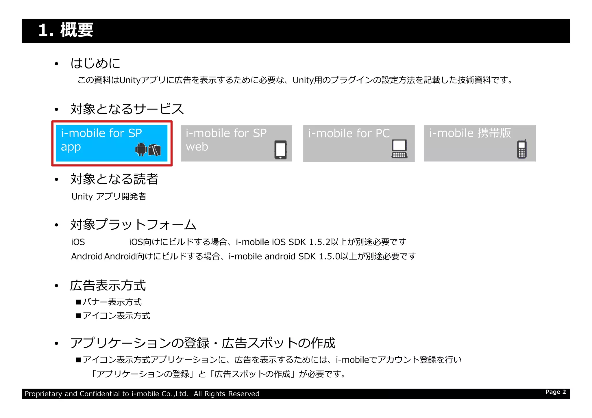 1. 概要
• はじめに
この資料はUnityアプリに広告を表示するために必要な、Unity⽤のプラグインの設定⽅法を記載した技術資料です。
• 対象となるサービス
• 対象となる読者
Unity アプリ開発者
i-mobile for SP
web
i-mobile for SP
app
i-mobile for PC i-mobile 携帯版
Proprietary and Confidential to i-mobile Co.,Ltd. All Rights Reserved
• 対象プラットフォーム
iOS iOS向けにビルドする場合、i-mobile iOS SDK 1.5.2以上が別途必要です
Android Android向けにビルドする場合、i-mobile android SDK 1.5.0以上が別途必要です
• 広告表示方式
■バナー表示方式
■アイコン表示方式
• アプリケーションの登録・広告スポットの作成
■アイコン表示方式アプリケーションに、広告を表示するためには、i-mobileでアカウント登録を⾏い
「アプリケーションの登録」と「広告スポットの作成」が必要です。
Page 2
 