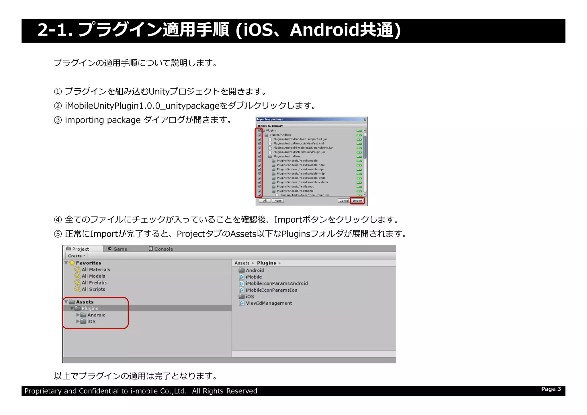 2-1. プラグイン適用手順 (iOS、Android共通)
プラグインの適用手順について説明します。
① プラグインを組み込むUnityプロジェクトを開きます。
② iMobileUnityPlugin1.0.0_unitypackageをダブルクリックします。
③ importing package ダイアログが開きます。
Proprietary and Confidential to i-mobile Co.,Ltd. All Rights Reserved Page 3
④ 全てのファイルにチェックが入っていることを確認後、Importボタンをクリックします。
⑤ 正常にImportが完了すると、ProjectタブのAssets以下なPluginsフォルダが展開されます。
以上でプラグインの適⽤は完了となります。
 