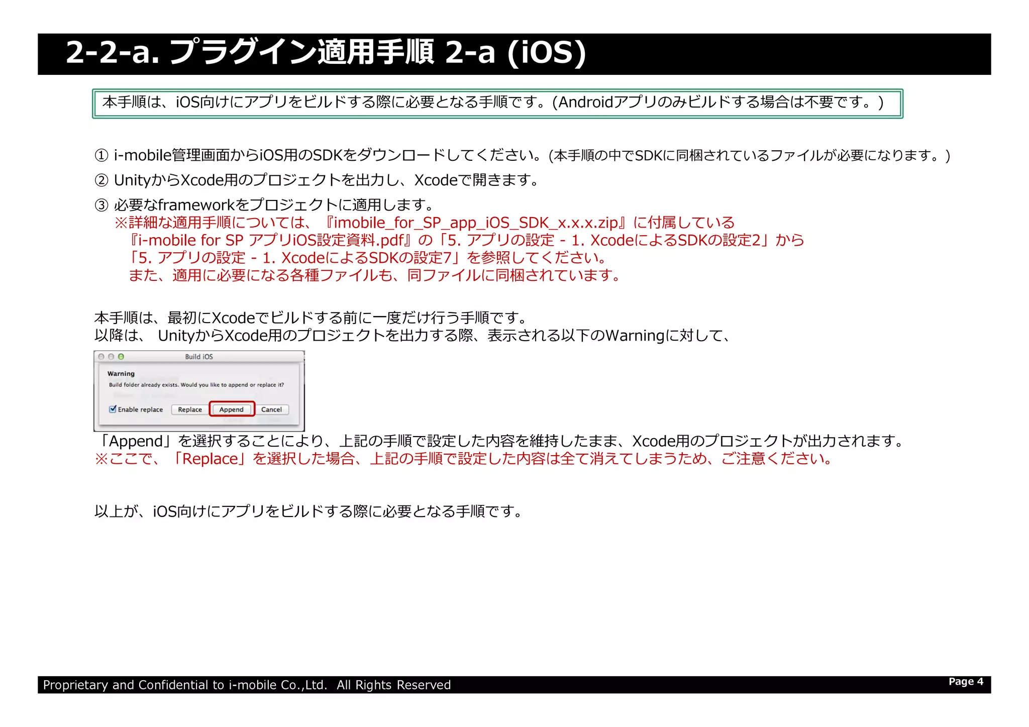 2-2-a. プラグイン適用手順 2-a (iOS)
① i-mobile管理画⾯からiOS用のSDKをダウンロードしてください。(本手順の中でSDKに同梱されているファイルが必要になります。)
② UnityからXcode⽤のプロジェクトを出⼒し、Xcodeで開きます。
③ 必要なframeworkをプロジェクトに適用します。
※詳細な適用手順については、『imobile_for_SP_app_iOS_SDK_x.x.x.zip』に付属している
『i-mobile for SP アプリiOS設定資料.pdf』の「5. アプリの設定 - 1. XcodeによるSDKの設定2」から
「5. アプリの設定 - 1. XcodeによるSDKの設定7」を参照してください。
また、適用に必要になる各種ファイルも、同ファイルに同梱されています。
本手順は、最初にXcodeでビルドする前に⼀度だけ⾏う⼿順です。
以降は、 UnityからXcode⽤のプロジェクトを出⼒する際、表⽰される以下のWarningに対して、
本手順は、iOS向けにアプリをビルドする際に必要となる手順です。(Androidアプリのみビルドする場合は不要です。)
Proprietary and Confidential to i-mobile Co.,Ltd. All Rights Reserved Page 4
「Append」を選択することにより、上記の手順で設定した内容を維持したまま、Xcode⽤のプロジェクトが出⼒されます。
※ここで、「Replace」を選択した場合、上記の手順で設定した内容は全て消えてしまうため、ご注意ください。
以上が、iOS向けにアプリをビルドする際に必要となる手順です。
 