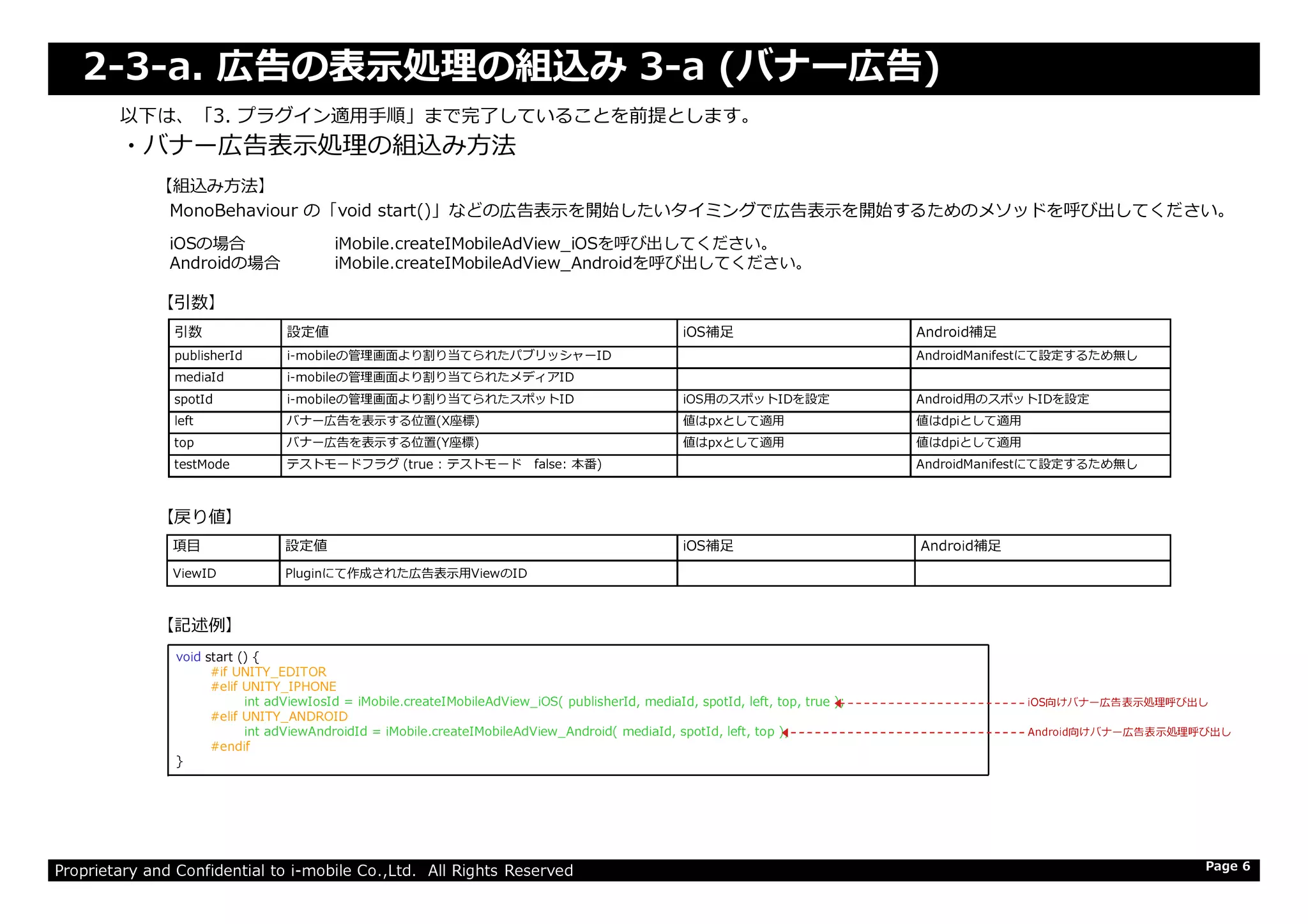2-3-a. 広告の表⽰処理の組込み 3-a (バナー広告)
・バナー広告表⽰処理の組込み⽅法
以下は、「3. プラグイン適⽤⼿順」まで完了していることを前提とします。
引数 設定値 iOS補足 Android補足
publisherId i-mobileの管理画⾯より割り当てられたパブリッシャーID AndroidManifestにて設定するため無し
mediaId i-mobileの管理画⾯より割り当てられたメディアID
spotId i-mobileの管理画⾯より割り当てられたスポットID iOS用のスポットIDを設定 Android用のスポットIDを設定
left バナー広告を表示する位置(X座標) 値はpxとして適用 値はdpiとして適用
top バナー広告を表示する位置(Y座標) 値はpxとして適用 値はdpiとして適用
testMode テストモードフラグ (true : テストモード false: 本番) AndroidManifestにて設定するため無し
【引数】
【組込み方法】
MonoBehaviour の「void start()」などの広告表示を開始したいタイミングで広告表示を開始するためのメソッドを呼び出してください。
iOSの場合 iMobile.createIMobileAdView_iOSを呼び出してください。
Androidの場合 iMobile.createIMobileAdView_Androidを呼び出してください。
Proprietary and Confidential to i-mobile Co.,Ltd. All Rights Reserved
testMode テストモードフラグ (true : テストモード false: 本番) AndroidManifestにて設定するため無し
Page 6
【記述例】
【戻り値】
項目 設定値 iOS補足 Android補足
ViewID Pluginにて作成された広告表示用ViewのID
void start () {
#if UNITY_EDITOR
#elif UNITY_IPHONE
int adViewIosId = iMobile.createIMobileAdView_iOS( publisherId, mediaId, spotId, left, top, true );
#elif UNITY_ANDROID
int adViewAndroidId = iMobile.createIMobileAdView_Android( mediaId, spotId, left, top );
#endif
}
iOS向けバナー広告表⽰処理呼び出し
Android向けバナー広告表⽰処理呼び出し
 