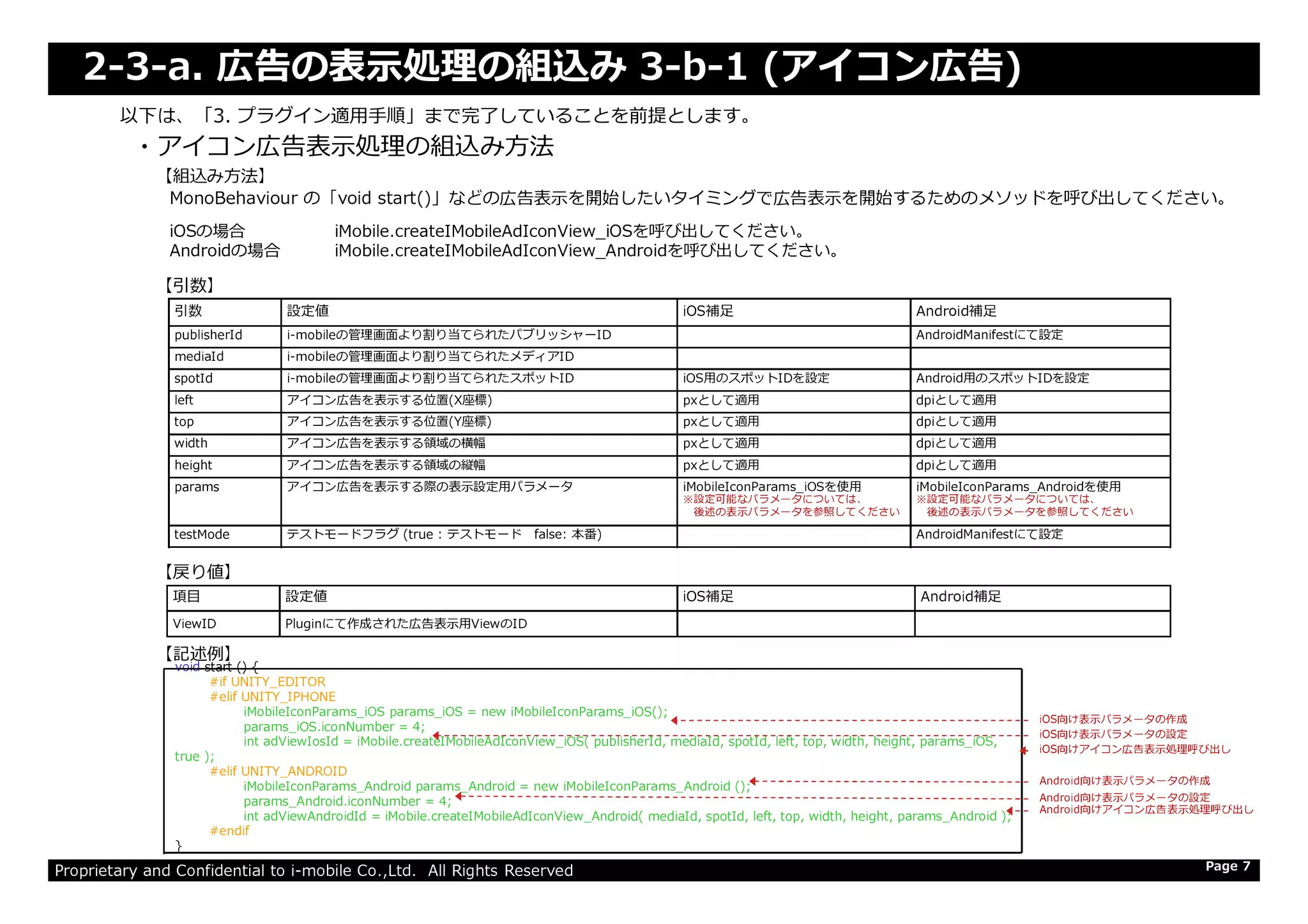 2-3-a. 広告の表⽰処理の組込み 3-b-1 (アイコン広告)
・アイコン広告表⽰処理の組込み⽅法
以下は、「3. プラグイン適⽤⼿順」まで完了していることを前提とします。
引数 設定値 iOS補足 Android補足
publisherId i-mobileの管理画⾯より割り当てられたパブリッシャーID AndroidManifestにて設定
mediaId i-mobileの管理画⾯より割り当てられたメディアID
spotId i-mobileの管理画⾯より割り当てられたスポットID iOS用のスポットIDを設定 Android用のスポットIDを設定
left アイコン広告を表示する位置(X座標) pxとして適用 dpiとして適用
top アイコン広告を表示する位置(Y座標) pxとして適用 dpiとして適用
width アイコン広告を表⽰する領域の横幅 pxとして適用 dpiとして適用
height アイコン広告を表⽰する領域の縦幅 pxとして適用 dpiとして適用
【引数】
【組込み方法】
MonoBehaviour の「void start()」などの広告表示を開始したいタイミングで広告表示を開始するためのメソッドを呼び出してください。
iOSの場合 iMobile.createIMobileAdIconView_iOSを呼び出してください。
Androidの場合 iMobile.createIMobileAdIconView_Androidを呼び出してください。
Proprietary and Confidential to i-mobile Co.,Ltd. All Rights Reserved
height アイコン広告を表⽰する領域の縦幅 pxとして適用 dpiとして適用
params アイコン広告を表示する際の表示設定用パラメータ iMobileIconParams_iOSを使用
※設定可能なパラメータについては、
後述の表示パラメータを参照してください
iMobileIconParams_Androidを使用
※設定可能なパラメータについては、
後述の表示パラメータを参照してください
testMode テストモードフラグ (true : テストモード false: 本番) AndroidManifestにて設定
Page 7
【記述例】
【戻り値】
項目 設定値 iOS補足 Android補足
ViewID Pluginにて作成された広告表示用ViewのID
void start () {
#if UNITY_EDITOR
#elif UNITY_IPHONE
iMobileIconParams_iOS params_iOS = new iMobileIconParams_iOS();
params_iOS.iconNumber = 4;
int adViewIosId = iMobile.createIMobileAdIconView_iOS( publisherId, mediaId, spotId, left, top, width, height, params_iOS,
true );
#elif UNITY_ANDROID
iMobileIconParams_Android params_Android = new iMobileIconParams_Android ();
params_Android.iconNumber = 4;
int adViewAndroidId = iMobile.createIMobileAdIconView_Android( mediaId, spotId, left, top, width, height, params_Android );
#endif
}
iOS向け表示パラメータの作成
iOS向け表示パラメータの設定
iOS向けアイコン広告表⽰処理呼び出し
Android向け表示パラメータの作成
Android向け表示パラメータの設定
Android向けアイコン広告表⽰処理呼び出し
 