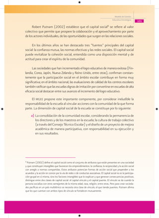 Modelo de Gestión
                                                                                            Educativa Estratégica
                                                                                                                      101

     Robert Putnam (2002) establece que el capital social8 se refiere al valor
colectivo que permite que prospere la colaboración y el aprovechamiento por parte
de los actores individuales, de las oportunidades que surgen en las relaciones sociales.

     En los últimos años se han destacado tres “fuentes” principales del capital
social: la confianza mutua, las normas efectivas y las redes sociales. El capital social
puede revitalizar la cohesión social, entendida como una disposición mental y de
actitud para crear el espíritu de la comunidad.

      Las sociedades que han incrementado el logro educativo de manera exitosa (Fin-
landia, Corea, Japón, Nueva Zelanda y Reino Unido, entre otras), confirman constan-
temente que la participación social en el ámbito escolar contribuye en forma muy
significativa; en el ámbito nacional, las evaluaciones de calidad de los centros escolares
también ratifican que las escuelas dignas de imitación por convertirse en escuelas de alta
eficacia social destacan entre sus avances el incremento del logro educativo.

     El mgee propone este importante componente, por considerar ineludible la
responsabilidad de la escuela al vincular acciones con la comunidad de la que forma
parte. La dimensión de capital social de la escuela se constituye por lo siguiente:
      a) La consolidación de la comunidad escolar, considerando la permanencia de
         los directores y de los maestros en la escuela; la cultura de trabajo colectivo
         (a través del Consejo Técnico Escolar) y el diseño de un proyecto de mejora
         académica de manera participativa, con responsabilidad en su ejecución y
         en sus resultados.




8
  Putnam (2002) define el capital social como el conjunto de atributos que están presentes en una sociedad
y que constituyen intangibles que favorecen los emprendimientos: la confianza, la reciprocidad y la acción social
con arreglo a normas compartidas. Estos atributos potencian formas de acción social que propenden a los
acuerdos y la acción en común por la vía de redes o de conductas asociativas. El capital social no es la participa-
ción grupal en sí misma, sino los factores intangibles que lo explican y que generan consecuencias positivas;
distingue entre dos clases de capital social: el capital vínculo y el capital puente. El vínculo se da cuando la
persona socializa con otros semejantes de la misma edad, raza, religión, entre otras. Pero para crear socieda-
des pacíficas en un país multiétnico se necesita otra clase de vínculo, el que tiende puentes. Putnam afirma
que los que cuentan con ambos tipos de vínculo se fortalecen mutuamente.
 