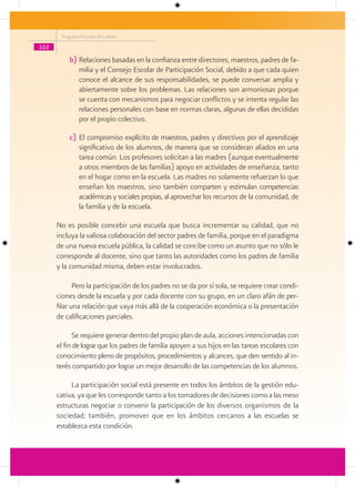 Programa Escuelas de Calidad

102

          b) Relaciones basadas en la confianza entre directores, maestros, padres de fa-
             milia y el Consejo Escolar de Participación Social, debido a que cada quien
             conoce el alcance de sus responsabilidades, se puede conversar amplia y
             abiertamente sobre los problemas. Las relaciones son armoniosas porque
             se cuenta con mecanismos para negociar conflictos y se intenta regular las
             relaciones personales con base en normas claras, algunas de ellas decididas
             por el propio colectivo.

          c) El compromiso explícito de maestros, padres y directivos por el aprendizaje
             significativo de los alumnos, de manera que se consideran aliados en una
             tarea común. Los profesores solicitan a las madres (aunque eventualmente
             a otros miembros de las familias) apoyo en actividades de enseñanza, tanto
             en el hogar como en la escuela. Las madres no solamente refuerzan lo que
             enseñan los maestros, sino también comparten y estimulan competencias
             académicas y sociales propias, al aprovechar los recursos de la comunidad, de
             la familia y de la escuela.

      No es posible concebir una escuela que busca incrementar su calidad, que no
      incluya la valiosa colaboración del sector padres de familia, porque en el paradigma
      de una nueva escuela pública, la calidad se concibe como un asunto que no sólo le
      corresponde al docente, sino que tanto las autoridades como los padres de familia
      y la comunidad misma, deben estar involucrados.

             Pero la participación de los padres no se da por sí sola, se requiere crear condi-
      ciones desde la escuela y por cada docente con su grupo, en un claro afán de per-
      filar una relación que vaya más allá de la cooperación económica o la presentación
      de calificaciones parciales.

            Se requiere generar dentro del propio plan de aula, acciones intencionadas con
      el fin de lograr que los padres de familia apoyen a sus hijos en las tareas escolares con
      conocimiento pleno de propósitos, procedimientos y alcances, que den sentido al in-
      terés compartido por lograr un mejor desarrollo de las competencias de los alumnos.

           La participación social está presente en todos los ámbitos de la gestión edu-
      cativa, ya que les corresponde tanto a los tomadores de decisiones como a las meso
      estructuras negociar o convenir la participación de los diversos organismos de la
      sociedad; también, promover que en los ámbitos cercanos a las escuelas se
      establezca esta condición.
 
