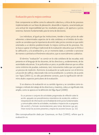 Modelo de Gestión
                                                                        Educativa Estratégica
                                                                                                103

Evaluación para la mejora continua
Este componente se define como la valoración colectiva y crítica de los procesos
implementados en sus fases de planeación, desarrollo e impacto, caracterizada por
una actitud de responsabilidad por los resultados propios y de apertura a juicios
externos, factores fundamentales para la toma de decisiones.

      Los individuos, al igual que las instituciones, tienden a hacer juicios de valor
referentes a determinados aspectos de la vida cotidiana; en el ámbito de la edu-
cación se considera que la importancia de emitir tales juicios consiste en que estén
orientados a un destino predeterminado: la mejora continua de los procesos. Así,
se busca superar el enfoque tradicional de la evaluación educativa que se limita a
la calificación y a la acreditación y, en un momento dado, a controlar o sancionar
de manera cuantitativa el fenómeno educativo, que es esencialmente cualitativo.

      El término “evaluación” es común en la vida cotidiana de las escuelas; está
presente en el lenguaje de los docentes, de los directivos y, evidentemente, de las
autoridades educativas. Si se profundiza un poco, es posible observar que se utiliza
como sinónimo de pruebas, exámenes, test; instrumentos todos que son parte de
un proceso de medición. Asimismo, la evaluación se suele asociar con el término
y la acción de calificar, relacionado más con la acreditación. Lo anterior, de acuerdo
con Tapia (2003-1), es sólo parcialmente correcto, pues la significación del tér-
mino alude a aspectos particulares de la evaluación.

     Si se observa a la evaluación en su sentido riguroso y se considera como es-
trategia o método de trabajo de los directivos y maestros, cobra un significado más
amplio, como se aprecia en la definición de Olga Apud (2000):

      Es un proceso o conjunto de actividades programadas de reflexión sobre la
      acción, apoyado con procedimientos sistemáticos de recolección, análisis e
      interpretación de información con la finalidad de emitir juicios fundamentados
      y comunicables sobre las actividades, resultados e impactos de un programa
      [de acción] y formular recomendaciones para tomar decisiones que per-
      mitan revisar las acciones presentes y mejorar las acciones futuras. (p. 32)

Otra conceptualización dada por Casanovas, en Ruiz (1995), refiere que la
evaluación es:
 