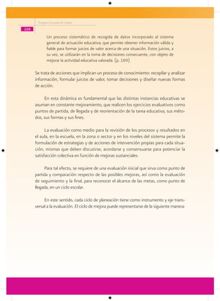 Programa Escuelas de Calidad

104
             Un proceso sistemático de recogida de datos incorporado al sistema
             general de actuación educativa, que permite obtener información válida y
             fiable para formar juicios de valor acerca de una situación. Estos juicios, a
             su vez, se utilizarán en la toma de decisiones consecuente, con objeto de
             mejorar la actividad educativa valorada. (p. 169)

      Se trata de acciones que implican un proceso de conocimiento: recopilar y analizar
      información, formular juicios de valor, tomar decisiones y diseñar nuevas formas
      de acción.

           En esta dinámica es fundamental que las distintas instancias educativas se
      asuman en constante mejoramiento, que realicen los ejercicios evaluativos como
      puntos de partida, de llegada y de reorientación de la tarea educativa, sus méto-
      dos, sus formas y sus fines.

            La evaluación como medio para la revisión de los procesos y resultados en
      el aula, en la escuela, en la zona o sector y en los niveles del sistema permite la
      formulación de estrategias y de acciones de intervención propias para cada situa-
      ción, mismas que deben discutirse, acordarse y consensuarse para potenciar la
      satisfacción colectiva en función de mejoras sustanciales.

           Para tal efecto, se requiere de una evaluación inicial que sirva como punto de
      partida y comparación respecto de las posibles mejoras, así como la evaluación
      de seguimiento y la final, para reconocer el alcance de las metas, como punto de
      llegada, en un ciclo escolar.

           En este sentido, cada ciclo de planeación tiene como instrumento y eje trans-
      versal a la evaluación. El ciclo de mejora puede representarse de la siguiente manera:
 