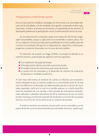 Modelo de Gestión
                                                                     Educativa Estratégica
                                                                                             109

Transparencia y rendición de cuentas

Este principio permite establecer estrategias de información a la comunidad edu-
cativa de las actividades y de los resultados de la gestión; comprende el clima orga-
nizacional y el áulico, el proceso de enseñanza y el aprendizaje de los alumnos, el
desempeño profesional, la participación social y la administración de los recursos.

     Es una denominación compuesta usada como traducción del término anglo-
sajón accountability, aunque su aplicación no es transferible a nuestra cultura. Tie-
ne sus orígenes en el sector privado pero ha proliferado en el sector público para dar
a conocer los resultados del ejercicio en dependencias, organismos, instituciones,
programas y proyectos financiados con recursos del erario público.

    En educación, de acuerdo con Poggi (2008), el concepto se difunde en un
contexto reciente, caracterizado por aspectos como los siguientes:

      Una redefinición del papel del Estado.
      El fortalecimiento del discurso sobre autonomía escolar.
      El establecimiento de mecanismos para tomar decisiones.
      La producción de estándares y el desarrollo de sistemas de evaluación
      focalizados en resultados académicos.

A nivel macro del sistema, la rendición de cuentas se relaciona con el reconoci-
miento del grado en que un sistema cumple con su encomienda social. En el nivel
micro, las diferencias contextuales son determinantes para dar a conocer los resul-
tados esperados, razón por la cual no es posible expresar un criterio específico
sobre los resultados de una escuela, si éste procede de mecanismos estandari-
zados aplicados a planteles educativos; de ahí la importancia de que un centro
escolar mantenga una línea de expresión de resultados en función de sus propios
alcances, no en función de los alcances de un conjunto de escuelas.

     Cuando se mantiene una estrecha comunicación con la comunidad y con los
padres de familia como los directos beneficiarios de la labor educativa, significa que:
 