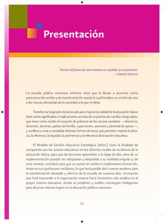 Presentación

                           Pensar el futuro de otra manera es cambiar ya el presente.
                                                                  —Hervé sérieyx




La escuela pública mexicana enfrenta retos que la llevan a asumirse como
promotora de cambio y de transformación social, lo cual fortalece su misión de cara
a las nuevas demandas de la sociedad a la que se debe.

       Transformar la gestión de la escuela para mejorar la calidad de la educación básica
tiene varios significados e implicaciones; se trata de un proceso de cambio a largo plazo,
que tiene como núcleo el conjunto de prácticas de los actores escolares —directivos,
docentes, alumnos, padres de familia, supervisores, asesores y personal de apoyo—,
y conlleva a crear y consolidar distintas formas de hacer, que permitan mejorar la efica-
cia, la eficiencia, la equidad, la pertinencia y la relevancia de la acción educativa.

      El Modelo de Gestión Educativa Estratégica (mgee) tiene la finalidad de
compartirlo con los actores educativos en los distintos niveles de incidencia de la
educación básica, para que las lecciones aprendidas a lo largo de diez años de su
implementación puedan ser adoptadas y adaptadas a su realidad singular y, de
esta manera, contribuir para que se sumen al cambio e implementen formas dis-
tintas en sus quehaceres cotidianos, lo que hará posible abrir nuevos senderos para
la transformación deseable y efectiva de la escuela de nuestros días, innovación
que hará trascender a la organización interna hacia horizontes más amplios en el
propio sistema educativo, donde se ponderen y exalten estrategias inteligentes
para alcanzar mejores logros en la educación pública mexicana.



                                           11
 