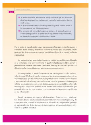 Programa Escuelas de Calidad

110


                Se les informa de los resultados de sus hijos antes de que sea el informe
                oficial y se les proporciona opciones para mejorar los resultados del alumno
                desde la casa.
                Se les avisa sobre la ejecución de la planeación y se les permite opinar si
                los resultados no han sido los esperados.
                Se comunica a la comunidad en general los logros de la escuela y se reco-
                noce la participación de los padres en un esquema de corresponsabilidad,
                en donde ellos piden pero también rinden cuentas.




      Por lo tanto, la escuela debe prever canales específicos para recibir las quejas y
      demandas de los padres y determinar un modo específico para escucharlos. De lo
      contrario, los descontentos se expresan y amplifican afuera de la escuela en forma
      especulativa.

            La transparencia y la rendición de cuentas implica un cambio cultural basado
      en la confianza y en el convencimiento de que lo realizado es por el bien común y
      por encima de intereses personales; consiste en formar y recuperar el capital social
      al interior de las comunidades con la escuela como su promotora.

            La transparecia y la rendición de cuentas son fuente generadora de confianza,
      valor sin el cual difícilmente pueden concretarse las más profundas aspiraciones de un
      equipo de trabajo que desarrolla una función pública. Rendir cuentas supone mostrar
      a la comunidad qué se hace y cómo se hace, con lo cual se generan condiciones para
      solicitar una colaboración más amplia de ésta, pues una comunidad bien informada
      está dispuesta a apostarse en favor de los asuntos relacionados con la fuente que
      genera la información y, en un dado caso, convertirse en la proyectora y difusora
      de esa información.

           Rendir cuentas en los aspectos administrativo y financiero no es suficiente,
      han de considerarse los alcances colectivos en la transformación de la gestión y, de
      forma primordial, comunicar ampliamente el desarrollo de competencias y niveles
      de logro académico de los alumnos, lo que representa la importancia de este prin-
      cipio de la gestión educativa.
 