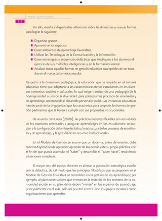 Programa Escuelas de Calidad

112

           Por ello, resulta indispensable reflexionar sobre las diferentes y nuevas formas
      para lograr lo siguiente:

             Organizar grupos.
             Aprovechar los espacios.
             Crear ambientes de aprendizaje favorables.
             Utilizar las Tecnologías de la Comunicación y la Información.
             Crear estrategias y secuencias didácticas que impliquen a los alumnos el
             ejercicio de sus múltiples inteligencias y en la formación valoral.
             Analizar todas aquellas formas de gestión educativa susceptibles de ser trata
             das en el marco de la mejora escolar.

      Respecto a la dimensión pedagógica, la educación que se imparte en el sistema
      educativo tiene que adaptarse a las características de los estudiantes en los diver-
      sos contextos sociales y culturales, lo cual exige transitar de una pedagogía de la
      homogeneidad a una de la diversidad, para potenciar los procesos de enseñanza y
      de aprendizaje, optimizando el desarrollo personal y social. Las instancias educativas
      han de partir de la singularidad que las caracteriza, para propiciar las formas de ges-
      tión pertinentes que la lleven a cumplir con sus propósitos institucionales.

           De acuerdo con Loera (2006), las prácticas docentes flexibles son actividades
      de los maestros orientadas a asegurar aprendizajes en los estudiantes; se aso-
      cian a la configuración del ambiente áulico, la estructura de los procesos de enseñan-
      za y de aprendizaje, y la gestión de los recursos instruccionales.

            En el Modelo de Gestión se asume que un docente, antes de enseñar, debe
      tener la disposición de aprender; aprender de los demás y de su propia práctica, con
      el fin de que pueda acumular el “saber” y desarrollar el “saber hacer”, resolviendo
      situaciones complejas.

           El mayor reto del equipo docente es alinear la planeación estratégica escolar
      con la didáctica, de tal modo que los principios filosóficos que se proponen en el
      Modelo de Gestión Educativa se consoliden en la gestión de los aprendizajes; por
      ejemplo, al plantearse valores que enmarcan la relación de los sectores de la co-
      munidad escolar en su plan, éstos deben “vivirse” en los espacios de aprendizaje,
      principalmente en el aula, sólo así pueden constituirse los grupos escolares como
      organizaciones que aprenden.
 