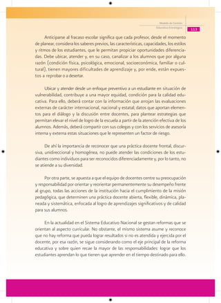 Modelo de Gestión
                                                                      Educativa Estratégica
                                                                                              113

     Anticiparse al fracaso escolar significa que cada profesor, desde el momento
de planear, considera los saberes previos, las características, capacidades, los estilos
y ritmos de los estudiantes, que le permitan propiciar oportunidades diferencia-
das. Debe ubicar, atender y, en su caso, canalizar a los alumnos que por alguna
razón (condición física, psicológica, emocional, socioeconómica, familiar o cul-
tural), tienen mayores dificultades de aprendizaje y, por ende, están expues-
tos a reprobar o a desertar.

     Ubicar y atender desde un enfoque preventivo a un estudiante en situación de
vulnerabilidad, contribuye a una mayor equidad, condición para la calidad edu-
cativa. Para ello, deberá contar con la información que arrojan las evaluaciones
externas de carácter internacional, nacional y estatal; datos que aportan elemen-
tos para el diálogo y la discusión entre docentes, para plantear estrategias que
permitan elevar el nivel de logro de la escuela a partir de la atención efectiva de los
alumnos. Además, deberá compartir con sus colegas y con los servicios de asesoría
interna y externa estas situaciones que le representen un factor de riesgo.

      De ahí la importancia de reconocer que una práctica docente frontal, discur-
siva, unidireccional y homogénea, no puede atender las condiciones de los estu-
diantes como individuos para ser reconocidos diferenciadamente y, por lo tanto, no
se atiende a su diversidad.

     Por otra parte, se apuesta a que el equipo de docentes centre su preocupación
y responsabilidad por orientar y reorientar permanentemente su desempeño frente
al grupo, todas las acciones de la institución hacia el cumplimiento de la misión
pedagógica, que determinen una práctica docente abierta, flexible, dinámica, pla-
neada y sistemática, enfocada al logro de aprendizajes significativos y de calidad
para sus alumnos.

     En la actualidad en el Sistema Educativo Nacional se gestan reformas que se
orientan al aspecto curricular. No obstante, el mismo sistema asume y reconoce
que no hay reforma que pueda lograr resultados si no es atendida y ejercida por el
docente, por esa razón, se sigue considerando como el eje principal de la reforma
educativa y sobre quien recae la mayor de las responsabilidades: lograr que los
estudiantes aprendan lo que tienen que aprender en el tiempo destinado para ello.
 