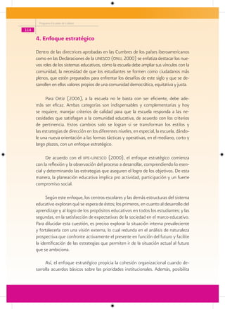 Programa Escuelas de Calidad

114

      4. Enfoque estratégico
      Dentro de las directrices aprobadas en las Cumbres de los países iberoamericanos
      como en las Declaraciones de la unesco (onu, 2000) se enfatiza destacar los nue-
      vos roles de los sistemas educativos, cómo la escuela debe ampliar sus vínculos con la
      comunidad, la necesidad de que los estudiantes se formen como ciudadanos más
      plenos, que estén preparados para enfrentar los desafíos de este siglo y que se de-
      sarrollen en ellos valores propios de una comunidad democrática, equitativa y justa.

            Para Ortiz (2006), a la escuela no le basta con ser eficiente, debe ade-
      más ser eficaz. Ambas categorías son indispensables y complementarias y hoy
      se requiere, manejar criterios de calidad para que la escuela responda a las ne-
      cesidades que satisfagan a la comunidad educativa, de acuerdo con los criterios
      de pertinencia. Estos cambios solo se logran si se transforman los estilos y
      las estrategias de dirección en los diferentes niveles, en especial, la escuela, dándo-
      le una nueva orientación a las formas tácticas y operativas, en el mediano, corto y
      largo plazos, con un enfoque estratégico.

            De acuerdo con el iipe-unesco (2000), el enfoque estratégico comienza
      con la reflexión y la observación del proceso a desarrollar, comprendiendo lo esen-
      cial y determinando las estrategias que aseguren el logro de los objetivos. De esta
      manera, la planeación educativa implica pro actividad, participación y un fuerte
      compromiso social.

            Según este enfoque, los centros escolares y las demás estructuras del sistema
      educativo exploran qué se espera de éstos; los primeros, en cuanto al desarrollo del
      aprendizaje y al logro de los propósitos educativos en todos los estudiantes; y las
      segundas, en la satisfacción de expectativas de la sociedad en el marco educativo.
      Para dilucidar esta cuestión, es preciso explorar la situación interna prevaleciente
      y fortalecerla con una visión externa, lo cual redunda en el análisis de naturaleza
      prospectiva que confronte activamente el presente en función del futuro y facilite
      la identificación de las estrategias que permiten ir de la situación actual al futuro
      que se ambiciona.

           Así, el enfoque estratégico propicia la cohesión organizacional cuando de-
      sarrolla acuerdos básicos sobre las prioridades institucionales. Además, posibilita
 