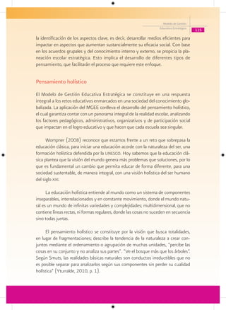 Modelo de Gestión
                                                                    Educativa Estratégica
                                                                                            115

la identificación de los aspectos clave, es decir, desarrollar medios eficientes para
impactar en aspectos que aumentan sustancialmente su eficacia social. Con base
en los acuerdos grupales y del conocimiento interno y externo, se propicia la pla-
neación escolar estratégica. Esto implica el desarrollo de diferentes tipos de
pensamiento, que facilitarán el proceso que requiere este enfoque.


Pensamiento holístico
El Modelo de Gestión Educativa Estratégica se constituye en una respuesta
integral a los retos educativos enmarcados en una sociedad del conocimiento glo-
balizada. La aplicación del MGEE conlleva el desarrollo del pensamiento holístico,
el cual garantiza contar con un panorama integral de la realidad escolar, analizando
los factores pedagógicos, administrativos, organizativos y de participación social
que impactan en el logro educativo y que hacen que cada escuela sea singular.

      Wompner (2008) reconoce que estamos frente a un reto que sobrepasa la
educación clásica, para iniciar una educación acorde con la naturaleza del ser, una
formación holística defendida por la unesco. Hoy sabemos que la educación clá-
sica plantea que la visión del mundo genera más problemas que soluciones, por lo
que es fundamental un cambio que permita educar de forma diferente, para una
sociedad sustentable, de manera integral, con una visión holística del ser humano
del siglo xxi.

      La educación holística entiende al mundo como un sistema de componentes
inseparables, interrelacionados y en constante movimiento, donde el mundo natu-
ral es un mundo de infinitas variedades y complejidades; multidimensional, que no
contiene líneas rectas, ni formas regulares, donde las cosas no suceden en secuencia
sino todas juntas.

     El pensamiento holístico se constituye por la visión que busca totalidades,
en lugar de fragmentaciones; describe la tendencia de la naturaleza a crear con-
juntos mediante el ordenamiento o agrupación de muchas unidades, “percibe las
cosas en su conjunto y no analiza sus partes“. “Ve el bosque más que los árboles”.
Según Smuts, las realidades básicas naturales son conductos irreductibles que no
es posible separar para analizarlos según sus componentes sin perder su cualidad
holística” (Yturralde, 2010, p. 1).
 
