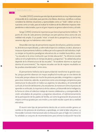 Programa Escuelas de Calidad

116

            Yturralde (2010) comenta que este tipo de pensamiento es muy importante para
      el desarrollo de la creatividad, pues permite a los líderes, directivos, científicos o artistas
      considerar las distintas situaciones y oportunidades como un “todo”; deben ver las si-
      tuaciones como un todo, para así evaluar la incidencia de los diferentes impactos inde-
      pendientes o relacionados, que en el gran impacto se genera sobre el resto y el todo.
            Senge (1994) sintetiza la importancia que tiene el pensamiento holístico: “El
      punto de vista de cada persona constituye una pers-pectiva única acerca de una
      realidad más amplia. Si yo puedo ‘mirar’ a través de tu perspectiva y tú de la mía,
      veremos algo que no habríamos visto a solas”.
            Desarrollar este tipo de pensamiento requiere de esfuerzo y práctica constan-
      te, de la lectura especializada, y sobre todo el ejercicio cotidiano, es decir, alcanzar e
      instaurar el pensamiento holístico conlleva per se la superación del individuo; impli-
      ca romper en la práctica paradigmas educativos de un modelo burocrático, como:
      “La escuela es la única institución que brinda educación”, “la eficiencia escolar
      radica en el cumplimiento en tiempo de planes y programas”, “la calidad educativa
      depende de la infraestructura de las escuelas”, “el excelente alumno es aquel que
      domina el conocimiento”, “las mejores escuelas son las de mejores resultados en
      las pruebas estandarizadas”, entre otros.
            El pensamiento holístico da la oportunidad de transformar la gestión esco-
      lar, porque permite observar con mayor amplitud el mundo que se vive dentro de
      la escuela; porque rebasa con mucho las posturas parciales, emergentes o urgentes
      para otras instancias; además, se posiciona como una estrategia comprensiva para
      reestructurar la educación en todos sus aspectos: la naturaleza y el contenido del
      currículo, la función del docente y los estudiantes, la manera en cómo el proceso de
      aprender es enfocado, la importancia de los valores y el desarrollo de la inteligencia,
      la forma en cómo el colectivo trabaja de manera colaborativa y corresponsable, la
      visión articuladora de proyectos y programas educativos, el redimensionamiento
      de la participación de los padres de familia, así como la generación de procesos de
      mejora continua guiados por una misión y una visión escolar a partir de su realidad
      educativa.

           El asumir este tipo de pensamiento dentro de un centro escolar genera un
      cambio en los procesos de enseñanza y aprendizaje, en toda la labor educativa. La
      Honorable Comisión Internacional sobre la Educación para el Siglo xxi (unesco)
      ha señalado un conjunto de recomendaciones para orientar la educación hacia las
 