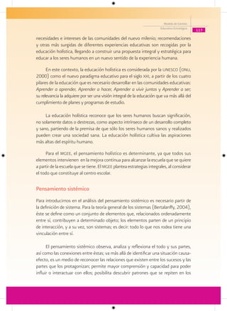 Modelo de Gestión
                                                                        Educativa Estratégica
                                                                                                117

necesidades e intereses de las comunidades del nuevo milenio; recomendaciones
y otras más surgidas de diferentes experiencias educativas son recogidas por la
educación holística, llegando a construir una propuesta integral y estratégica para
educar a los seres humanos en un nuevo sentido de la experiencia humana.

      En este contexto, la educación holística es considerada por la unesco (onu,
2000) como el nuevo paradigma educativo para el siglo xxi, a partir de los cuatro
pilares de la educación que es necesario desarrollar en las comunidades educativas:
Aprender a aprender, Aprender a hacer, Aprender a vivir juntos y Aprender a ser;
su relevancia la adquiere por ser una visión integral de la educación que va más allá del
cumplimiento de planes y programas de estudio.

     La educación holística reconoce que los seres humanos buscan significación,
no solamente datos o destrezas, como aspecto intrínseco de un desarrollo completo
y sano, partiendo de la premisa de que sólo los seres humanos sanos y realizados
pueden crear una sociedad sana. La educación holística cultiva las aspiraciones
más altas del espíritu humano.

     Para el mgee, el pensamiento holístico es determinante, ya que todos sus
elementos intervienen en la mejora continua para alcanzar la escuela que se quiere
a partir de la escuela que se tiene. El mgee plantea estrategias integrales, al considerar
el todo que constituye al centro escolar.

Pensamiento sistémico
Para introducirnos en el análisis del pensamiento sistémico es necesario partir de
la definición de sistema. Para la teoría general de los sistemas (Bertalanffy, 2004),
éste se define como un conjunto de elementos que, relacionados ordenadamente
entre sí, contribuyen a determinado objeto; los elementos parten de un principio
de interacción, y a su vez, son sistemas; es decir: todo lo que nos rodea tiene una
vinculación entre sí.

      El pensamiento sistémico observa, analiza y reflexiona el todo y sus partes,
así como las conexiones entre éstas; va más allá de identificar una situación causa-
efecto, es un medio de reconocer las relaciones que existen entre los sucesos y las
partes que los protagonizan; permite mayor comprensión y capacidad para poder
influir o interactuar con ellos; posibilita descubrir patrones que se repiten en los
 