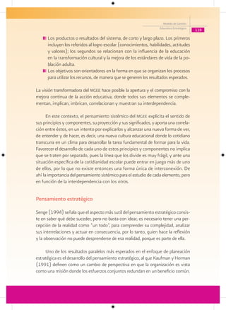 Modelo de Gestión
                                                                    Educativa Estratégica
                                                                                            119

      Los productos o resultados del sistema, de corto y largo plazo. Los primeros
      incluyen los referidos al logro escolar (conocimientos, habilidades, actitudes
      y valores); los segundos se relacionan con la influencia de la educación
      en la transformación cultural y la mejora de los estándares de vida de la po-
      blación adulta.
      Los objetivos son orientadores en la forma en que se organizan los procesos
      para utilizar los recursos, de manera que se generen los resultados esperados.

La visión transformadora del mgee hace posible la apertura y el compromiso con la
mejora continua de la acción educativa, donde todos sus elementos se comple-
mentan, implican, imbrican, correlacionan y muestran su interdependencia.

      En este contexto, el pensamiento sistémico del mgee explicita el sentido de
sus principios y componentes, su proyección y sus significados, y aporta una correla-
ción entre éstos, en un intento por explicarlos y alcanzar una nueva forma de ver,
de entender y de hacer, es decir, una nueva cultura educacional donde lo cotidiano
transcurra en un clima para desarrollar la tarea fundamental de formar para la vida.
Favorecer el desarrollo de cada uno de estos principios y componentes no implica
que se traten por separado, pues la línea que los divide es muy frágil, y ante una
situación específica de la cotidianidad escolar puede entrar en juego más de uno
de ellos, por lo que no existe entonces una forma única de interconexión. De
ahí la importancia del pensamiento sistémico para el estudio de cada elemento, pero
en función de la interdependencia con los otros.


Pensamiento estratégico

Senge (1994) señala que el aspecto más sutil del pensamiento estratégico consis-
te en saber qué debe suceder, pero no basta con idear, es necesario tener una per-
cepción de la realidad como “un todo”, para comprender su complejidad, analizar
sus interrelaciones y actuar en consecuencia, por lo tanto, quien hace la reflexión
y la observación no puede desprenderse de esa realidad, porque es parte de ella.

     Uno de los resultados paralelos más esperados en el enfoque de planeación
estratégica es el desarrollo del pensamiento estratégico, al que Kaufman y Herman
(1991) definen como un cambio de perspectiva en que la organización es vista
como una misión donde los esfuerzos conjuntos redundan en un beneficio común.
 