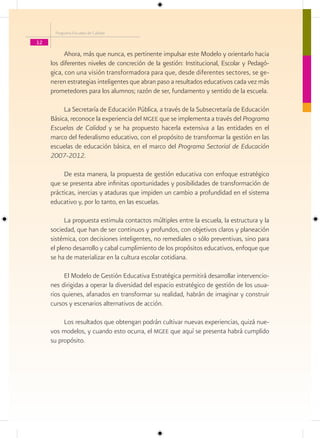 Programa Escuelas de Calidad

12

           Ahora, más que nunca, es pertinente impulsar este Modelo y orientarlo hacia
     los diferentes niveles de concreción de la gestión: Institucional, Escolar y Pedagó-
     gica, con una visión transformadora para que, desde diferentes sectores, se ge-
     neren estrategias inteligentes que abran paso a resultados educativos cada vez más
     prometedores para los alumnos; razón de ser, fundamento y sentido de la escuela.

          La Secretaría de Educación Pública, a través de la Subsecretaría de Educación
     Básica, reconoce la experiencia del mgee que se implementa a través del Programa
     Escuelas de Calidad y se ha propuesto hacerla extensiva a las entidades en el
     marco del federalismo educativo, con el propósito de transformar la gestión en las
     escuelas de educación básica, en el marco del Programa Sectorial de Educación
     2007-2012.

          De esta manera, la propuesta de gestión educativa con enfoque estratégico
     que se presenta abre infinitas oportunidades y posibilidades de transformación de
     prácticas, inercias y ataduras que impiden un cambio a profundidad en el sistema
     educativo y, por lo tanto, en las escuelas.

           La propuesta estimula contactos múltiples entre la escuela, la estructura y la
     sociedad, que han de ser continuos y profundos, con objetivos claros y planeación
     sistémica, con decisiones inteligentes, no remediales o sólo preventivas, sino para
     el pleno desarrollo y cabal cumplimiento de los propósitos educativos, enfoque que
     se ha de materializar en la cultura escolar cotidiana.

           El Modelo de Gestión Educativa Estratégica permitirá desarrollar intervencio-
     nes dirigidas a operar la diversidad del espacio estratégico de gestión de los usua-
     rios quienes, afanados en transformar su realidad, habrán de imaginar y construir
     cursos y escenarios alternativos de acción.

          Los resultados que obtengan podrán cultivar nuevas experiencias, quizá nue-
     vos modelos, y cuando esto ocurra, el mgee que aquí se presenta habrá cumplido
     su propósito.
 