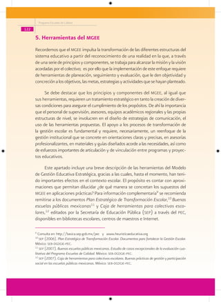 Programa Escuelas de Calidad

122

      5. Herramientas del mgee
      Recordemos que el mgee impulsa la transformación de las diferentes estructuras del
      sistema educativo a partir del reconocimiento de una realidad en la que, a través
      de una serie de principios y componentes, se trabaja para alcanzar la misión y la visión
      acordadas por el colectivo; es por ello que la implementación de este enfoque requiere
      de herramientas de planeación, seguimiento y evaluación, que le den objetividad y
      concreción a los objetivos, las metas, estrategias y actividades que se hayan planteado.

           Se debe destacar que los principios y componentes del mgee, al igual que
      sus herramientas, requieren un tratamiento estratégico en tanto la creación de diver-
      sas condiciones para asegurar el cumplimiento de los propósitos. De ahí la importancia
      que el personal de supervisión, asesores, equipos académicos regionales y las propias
      estructuras de nivel, se involucren en el diseño de estrategias de comunicación, el
      uso de las herramientas propuestas. El apoyo a los procesos de transformación de
      la gestión escolar es fundamental y requiere, necesariamente, un reenfoque de la
      gestión institucional que se concrete en orientaciones claras y precisas, en asesorías
      profesionalizantes, en materiales y guías diseñados acorde a las necesidades, así como
      de esfuerzos importantes de articulación y de vinculación entre programas y proyec-
      tos educativos.

           Este apartado incluye una breve descripción de las herramientas del Modelo
      de Gestión Educativa Estratégica, gracias a las cuales, hasta el momento, han teni-
      do importantes efectos en el contexto escolar. El propósito es contar con aproxi-
      maciones que permitan dilucidar ¿de qué manera se concretan los supuestos del
      mgee en aplicaciones prácticas? Para información complementaria9 se recomienda
      remitirse a los documentos Plan Estratégico de Transformación Escolar,10 Buenas
      escuelas públicas mexicanas11 y Caja de herramientas para colectivos esco-
      lares,12 editados por la Secretaría de Educación Pública (sep) a través del pec,
      disponibles en bibliotecas escolares, centros de maestros e Internet.

      9
         Consulta en: http://basica.sep.gob.mx/pec y www.heuristicaeducativa.org
      10
          sep (2006). Plan Estratégico de Transformación Escolar. Documentos para fortalecer la Gestión Escolar.
      México: seb-dgdgie-pec.
      11
          sep (2007). Buenas escuelas públicas mexicanas. Estudio de casos excepcionales de la evaluación cua-
      litativa del Programa Escuelas de Calidad. México: seb-dgdgie-pec.
      12
          sep (2007). Caja de herramientas para colectivos escolares. Buenas prácticas de gestión y participación
      social en las escuelas públicas mexicanas. México: seb-dgdgie-pec.
 