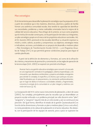 Modelo de Gestión
                                                                        Educativa Estratégica
                                                                                                123

Plan estratégico

Es la herramienta para desarrollar la planeación estratégica que ha propuesto el pec
a partir de considerar que si los maestros, directivos, alumnos y padres de familia
forman una auténtica comunidad escolar, ésta tendría la capacidad de identificar
sus necesidades, problemas y metas realizables orientadas hacia la mejora de la
calidad del servicio educativo. Para el logro de lo anterior, se tuvo como propósito
que la institución escolar construyera, con la participación de todos sus integrantes,
un plan estratégico propio en el marco de los propósitos educativos nacionales. Así,
el pec durante 2003, promovió en las escuelas identificar su situación expresar su
misión y visión, valores, acuerdos y compromisos; sus objetivos, estrategias metas
e indicadores, acciones y actividades en un proyecto de desarrollo a mediano plazo
—Plan Estratégico de Transformación Escolar (pete)— y en Programas Anua-
les de Trabajo (pat), lo que permitirá generar condiciones propicias para lograr el
cambio planificado.

      A partir de la definición de elementos y formatos, así como de la afinación
de criterios y mecanismos de promoción y concertación, en las reglas de operación de
la tercera etapa (dof, 2003) se expresó con precisión el enfoque:

      Avanzar hacia una gestión educativa estratégica para convertir a la escuela
      en una organización centrada en lo pedagógico, abierta al aprendizaje y a la
      innovación; que abandona certidumbres y propicia actividades emergentes
      para atender lo complejo, lo específico y lo diverso; que sustituye a la auto-
      ridad fiscalizadora por el asesoramiento y la orientación profesionalizantes;
      que en lugar de dedicar el esfuerzo a actividades aisladas y fragmentadas,
      concentra la energía de la comunidad en un plan integral y sistémico con
      visión de futuro (p. 4).

La incorporación del pete como nuevo instrumento de planeación, a decir de Loera
(2003), fue compleja, principalmente para las escuelas que ya desarrollaban un
proyecto escolar enfocado a un problema principal; tan sólo discernir entre “plan”,
“programa” y “proyecto” requirió más de un ciclo escolar y aún se continua en esa
precisión. De igual forma, identificar el estado de la gestión (autoevaluación) en
función de las dimensiones y formular un plan a mediano plazo (cinco o seis años),
no tenía precedentes en la cultura de la planeación en el sector educativo. No obstan-
te, con la participación de los equipos de asesoría, poco a poco se superaron las
 