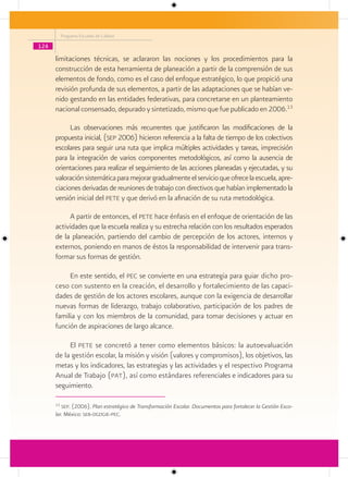 Programa Escuelas de Calidad

124

      limitaciones técnicas, se aclararon las nociones y los procedimientos para la
      construcción de esta herramienta de planeación a partir de la comprensión de sus
      elementos de fondo, como es el caso del enfoque estratégico, lo que propició una
      revisión profunda de sus elementos, a partir de las adaptaciones que se habían ve-
      nido gestando en las entidades federativas, para concretarse en un planteamiento
      nacional consensado, depurado y sintetizado, mismo que fue publicado en 2006.13

            Las observaciones más recurrentes que justificaron las modificaciones de la
      propuesta inicial, (sep 2006) hicieron referencia a la falta de tiempo de los colectivos
      escolares para seguir una ruta que implica múltiples actividades y tareas, imprecisión
      para la integración de varios componentes metodológicos, así como la ausencia de
      orientaciones para realizar el seguimiento de las acciones planeadas y ejecutadas, y su
      valoración sistemática para mejorar gradualmente el servicio que ofrece la escuela, apre-
      ciaciones derivadas de reuniones de trabajo con directivos que habían implementado la
      versión inicial del pete y que derivó en la afinación de su ruta metodológica.

           A partir de entonces, el pete hace énfasis en el enfoque de orientación de las
      actividades que la escuela realiza y su estrecha relación con los resultados esperados
      de la planeación, partiendo del cambio de percepción de los actores, internos y
      externos, poniendo en manos de éstos la responsabilidad de intervenir para trans-
      formar sus formas de gestión.

           En este sentido, el pec se convierte en una estrategia para guiar dicho pro-
      ceso con sustento en la creación, el desarrollo y fortalecimiento de las capaci-
      dades de gestión de los actores escolares, aunque con la exigencia de desarrollar
      nuevas formas de liderazgo, trabajo colaborativo, participación de los padres de
      familia y con los miembros de la comunidad, para tomar decisiones y actuar en
      función de aspiraciones de largo alcance.

           El pete se concretó a tener como elementos básicos: la autoevaluación
      de la gestión escolar, la misión y visión (valores y compromisos), los objetivos, las
      metas y los indicadores, las estrategias y las actividades y el respectivo Programa
      Anual de Trabajo (pat), así como estándares referenciales e indicadores para su
      seguimiento.

      13
         sep. (2006). Plan estratégico de Transformación Escolar. Documentos para fortalecer la Gestión Esco-
      lar. México: seb-dgdgie-pec.
 