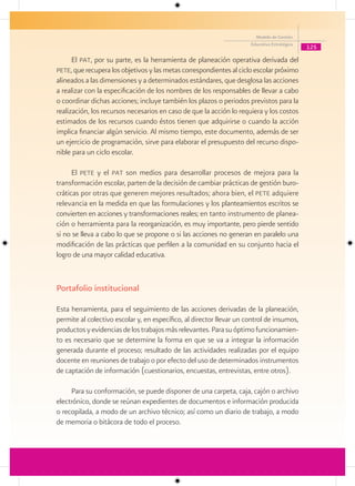 Modelo de Gestión
                                                                      Educativa Estratégica
                                                                                              125

      El pat, por su parte, es la herramienta de planeación operativa derivada del
pete, que recupera los objetivos y las metas correspondientes al ciclo escolar próximo
alineados a las dimensiones y a determinados estándares, que desglosa las acciones
a realizar con la especificación de los nombres de los responsables de llevar a cabo
o coordinar dichas acciones; incluye también los plazos o periodos previstos para la
realización, los recursos necesarios en caso de que la acción lo requiera y los costos
estimados de los recursos cuando éstos tienen que adquirirse o cuando la acción
implica financiar algún servicio. Al mismo tiempo, este documento, además de ser
un ejercicio de programación, sirve para elaborar el presupuesto del recurso dispo-
nible para un ciclo escolar.

      El pete y el pat son medios para desarrollar procesos de mejora para la
transformación escolar, parten de la decisión de cambiar prácticas de gestión buro-
cráticas por otras que generen mejores resultados; ahora bien, el pete adquiere
relevancia en la medida en que las formulaciones y los planteamientos escritos se
convierten en acciones y transformaciones reales; en tanto instrumento de planea-
ción o herramienta para la reorganización, es muy importante, pero pierde sentido
si no se lleva a cabo lo que se propone o si las acciones no generan en paralelo una
modificación de las prácticas que perfilen a la comunidad en su conjunto hacia el
logro de una mayor calidad educativa.


Portafolio institucional

Esta herramienta, para el seguimiento de las acciones derivadas de la planeación,
permite al colectivo escolar y, en específico, al director llevar un control de insumos,
productos y evidencias de los trabajos más relevantes. Para su óptimo funcionamien-
to es necesario que se determine la forma en que se va a integrar la información
generada durante el proceso; resultado de las actividades realizadas por el equipo
docente en reuniones de trabajo o por efecto del uso de determinados instrumentos
de captación de información (cuestionarios, encuestas, entrevistas, entre otros).

     Para su conformación, se puede disponer de una carpeta, caja, cajón o archivo
electrónico, donde se reúnan expedientes de documentos e información producida
o recopilada, a modo de un archivo técnico; así como un diario de trabajo, a modo
de memoria o bitácora de todo el proceso.
 