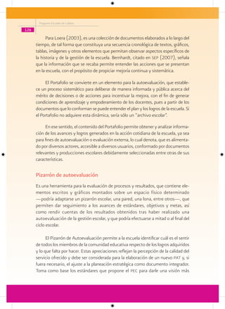 Programa Escuelas de Calidad

126

            Para Loera (2003), es una colección de documentos elaborados a lo largo del
      tiempo, de tal forma que constituya una secuencia cronológica de textos, gráficos,
      tablas, imágenes y otros elementos que permitan observar aspectos específicos de
      la historia y de la gestión de la escuela. Bernhardt, citado en sep (2007), señala
      que la información que se recaba permite entender las acciones que se presentan
      en la escuela, con el propósito de propiciar mejoría continua y sistemática.

           El Portafolio se convierte en un elemento para la autoevaluación, que estable-
      ce un proceso sistemático para deliberar de manera informada y pública acerca del
      mérito de decisiones o de acciones para incentivar la mejora, con el fin de generar
      condiciones de aprendizaje y empoderamiento de los docentes, pues a partir de los
      documentos que lo conforman se puede entender el plan y los logros de la escuela. Si
      el Portafolio no adquiere esta dinámica, sería sólo un “archivo escolar”.

           En ese sentido, el contenido del Portafolio permite obtener y analizar informa-
      ción de los avances y logros generados en la acción cotidiana de la escuela, ya sea
      para fines de autoevaluación o evaluación externa, lo cual denota, que es alimenta-
      do por diversos actores, accesible a diversos usuarios, conformado por documentos
      relevantes y producciones escolares debidamente seleccionadas entre otras de sus
      características.

      Pizarrón de autoevaluación
      Es una herramienta para la evaluación de procesos y resultados, que contiene ele-
      mentos escritos y gráficos montados sobre un espacio físico determinado
      —podría adaptarse un pizarrón escolar, una pared, una lona, entre otros—, que
      permiten dar seguimiento a los avances de estándares, objetivos y metas, así
      como rendir cuentas de los resultados obtenidos tras haber realizado una
      autoevaluación de la gestión escolar, y que podría efectuarse a mitad o al final del
      ciclo escolar.

            El Pizarrón de Autoevaluación permite a la escuela identificar cuál es el sentir
      de todos los miembros de la comunidad educativa respecto de los logros adquiridos
      y lo que falta por hacer. Estas apreciaciones reflejan la percepción de la calidad del
      servicio ofrecido y debe ser considerada para la elaboración de un nuevo pat y, si
      fuera necesario, el ajuste a la planeación estratégica como documento integrador.
      Toma como base los estándares que propone el pec para darle una visión más
 