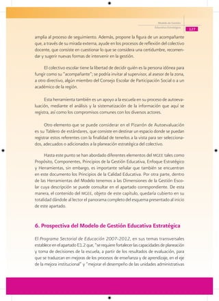 Modelo de Gestión
                                                                      Educativa Estratégica
                                                                                              127

amplia al proceso de seguimiento. Además, propone la figura de un acompañante
que, a través de su mirada externa, ayude en los procesos de reflexión del colectivo
docente, que consiste en cuestionar lo que se considera una certidumbre, recomen-
dar y sugerir nuevas formas de intervenir en la gestión.

     El colectivo escolar tiene la libertad de decidir quién es la persona idónea para
fungir como su “acompañante”; se podría invitar al supervisor, al asesor de la zona,
a otro directivo, algún miembro del Consejo Escolar de Participación Social o a un
académico de la región.

     Esta herramienta también es un apoyo a la escuela en su proceso de autoeva-
luación, mediante el análisis y la sistematización de la información que aquí se
registra, así como los compromisos comunes con los diversos actores.

      Otro elemento que se puede considerar en el Pizarrón de Autoevaluación
es su Tablero de estándares, que consiste en destinar un espacio donde se puedan
registrar estos referentes con la finalidad de tenerlos a la vista para ser selecciona-
dos, adecuados o adicionados a la planeación estratégica del colectivo.

      Hasta este punto se han abordado diferentes elementos del mgee tales como
Propósito, Componentes, Principios de la Gestión Educativa, Enfoque Estratégico
y Herramientas, sin embargo, es importante señalar que también se encuentran
en este documento los Principios de la Calidad Educativa. Por otra parte, dentro
de las Herramientas del Modelo tenemos a las Dimensiones de la Gestión Esco-
lar cuya descripción se puede consultar en el apartado correspondiente. De esta
manera, el contenido del mgee, objeto de este capítulo, quedaría cubierto en su
totalidad dándole al lector el panorama completo del esquema presentado al inicio
de este apartado.


6. Prospectiva del Modelo de Gestión Educativa Estratégica
El Programa Sectorial de Educación 2007-2012, en sus temas transversales
establece en el apartado E1.2 que, “se requiere fortalecer las capacidades de planeación
y toma de decisiones de la escuela, a partir de los resultados de evaluación, para
que se traduzcan en mejoras de los procesos de enseñanza y de aprendizaje, en el eje
de la mejora institucional” y “mejorar el desempeño de las unidades administrativas
 