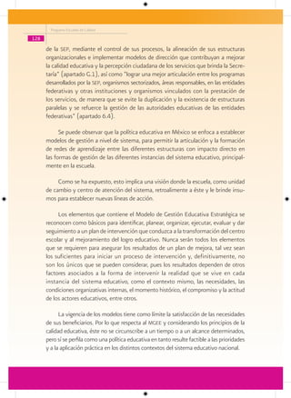 Programa Escuelas de Calidad

128

      de la sep, mediante el control de sus procesos, la alineación de sus estructuras
      organizacionales e implementar modelos de dirección que contribuyan a mejorar
      la calidad educativa y la percepción ciudadana de los servicios que brinda la Secre-
      taría” (apartado G.1), así como “lograr una mejor articulación entre los programas
      desarrollados por la sep, organismos sectorizados, áreas responsables, en las entidades
      federativas y otras instituciones y organismos vinculados con la prestación de
      los servicios, de manera que se evite la duplicación y la existencia de estructuras
      paralelas y se refuerce la gestión de las autoridades educativas de las entidades
      federativas” (apartado 6.4).

            Se puede observar que la política educativa en México se enfoca a establecer
      modelos de gestión a nivel de sistema, para permitir la articulación y la formación
      de redes de aprendizaje entre las diferentes estructuras con impacto directo en
      las formas de gestión de las diferentes instancias del sistema educativo, principal-
      mente en la escuela.

           Como se ha expuesto, esto implica una visión donde la escuela, como unidad
      de cambio y centro de atención del sistema, retroalimente a éste y le brinde insu-
      mos para establecer nuevas líneas de acción.

           Los elementos que contiene el Modelo de Gestión Educativa Estratégica se
      reconocen como básicos para identificar, planear, organizar, ejecutar, evaluar y dar
      seguimiento a un plan de intervención que conduzca a la transformación del centro
      escolar y al mejoramiento del logro educativo. Nunca serán todos los elementos
      que se requieren para asegurar los resultados de un plan de mejora, tal vez sean
      los suficientes para iniciar un proceso de intervención y, definitivamente, no
      son los únicos que se pueden considerar, pues los resultados dependen de otros
      factores asociados a la forma de intervenir la realidad que se vive en cada
      instancia del sistema educativo, como el contexto mismo, las necesidades, las
      condiciones organizativas internas, el momento histórico, el compromiso y la actitud
      de los actores educativos, entre otros.

            La vigencia de los modelos tiene como límite la satisfacción de las necesidades
      de sus beneficiarios. Por lo que respecta al mgee y considerando los principios de la
      calidad educativa, éste no se circunscribe a un tiempo o a un alcance determinados,
      pero sí se perfila como una política educativa en tanto resulte factible a las prioridades
      y a la aplicación práctica en los distintos contextos del sistema educativo nacional.
 