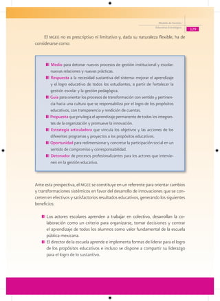 Modelo de Gestión
                                                                       Educativa Estratégica
                                                                                               129

     El mgee no es prescriptivo ni limitativo y, dada su naturaleza flexible, ha de
considerarse como:


        Medio para detonar nuevos procesos de gestión institucional y escolar:
        nuevas relaciones y nuevas prácticas.
        Respuesta a la necesidad sustantiva del sistema: mejorar el aprendizaje
        y el logro educativo de todos los estudiantes, a partir de fortalecer la
        gestión escolar y la gestión pedagógica.
        Guía para orientar los procesos de transformación con sentido y pertinen-
        cia hacia una cultura que se responsabiliza por el logro de los propósitos
        educativos, con transparencia y rendición de cuentas.
        Propuesta que privilegia el aprendizaje permanente de todos los integran-
        tes de la organización y promueve la innovación.
        Estrategia articuladora que vincula los objetivos y las acciones de los
        diferentes programas y proyectos a los propósitos educativos.
        Oportunidad para redimensionar y concretar la participación social en un
        sentido de compromiso y corresponsabilidad.
        Detonador de procesos profesionalizantes para los actores que intervie-
        nen en la gestión educativa.



Ante esta prospectiva, el mgee se constituye en un referente para orientar cambios
y transformaciones sistémicos en favor del desarrollo de innovaciones que se con-
creten en efectivos y satisfactorios resultados educativos, generando los siguientes
beneficios:

      Los actores escolares aprenden a trabajar en colectivo, desarrollan la co-
      laboración como un criterio para organizarse, tomar decisiones y centrar
      el aprendizaje de todos los alumnos como valor fundamental de la escuela
      pública mexicana.
      El director de la escuela aprende e implementa formas de liderar para el logro
      de los propósitos educativos e incluso se dispone a compartir su liderazgo
      para el logro de lo sustantivo.
 