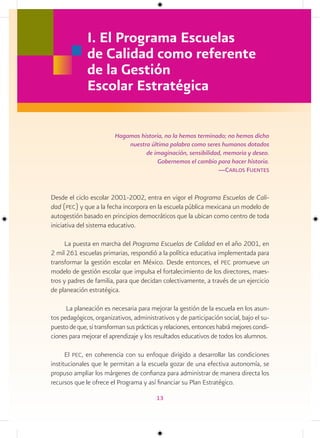 I. El Programa Escuelas
              de Calidad como referente
              de la Gestión
              Escolar Estratégica

                         Hagamos historia, no la hemos terminado; no hemos dicho
                             nuestra última palabra como seres humanos dotados
                                   de imaginación, sensibilidad, memoria y deseo.
                                        Gobernemos el cambio para hacer historia.
                                                              —carlos Fuentes


Desde el ciclo escolar 2001-2002, entra en vigor el Programa Escuelas de Cali-
dad (pec) y que a la fecha incorpora en la escuela pública mexicana un modelo de
autogestión basado en principios democráticos que la ubican como centro de toda
iniciativa del sistema educativo.

     La puesta en marcha del Programa Escuelas de Calidad en el año 2001, en
2 mil 261 escuelas primarias, respondió a la política educativa implementada para
transformar la gestión escolar en México. Desde entonces, el pec promueve un
modelo de gestión escolar que impulsa el fortalecimiento de los directores, maes-
tros y padres de familia, para que decidan colectivamente, a través de un ejercicio
de planeación estratégica.

      La planeación es necesaria para mejorar la gestión de la escuela en los asun-
tos pedagógicos, organizativos, administrativos y de participación social, bajo el su-
puesto de que, si transforman sus prácticas y relaciones, entonces habrá mejores condi-
ciones para mejorar el aprendizaje y los resultados educativos de todos los alumnos.

      El pec, en coherencia con su enfoque dirigido a desarrollar las condiciones
institucionales que le permitan a la escuela gozar de una efectiva autonomía, se
propuso ampliar los márgenes de confianza para administrar de manera directa los
recursos que le ofrece el Programa y así financiar su Plan Estratégico.

                                          13
 