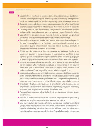 Programa Escuelas de Calidad

130

            Los colectivos escolares se aprecian como organizaciones que pueden de-
            sarrollar alto compromiso por el aprendizaje de sus alumnos y están pendien-
            tes de sus procesos y de sus resultados para mejorar de manera permanente.
            Desarrolla mejores prácticas y mejores relaciones que permiten eficientar el tiempo
            para tomar decisiones en favor del aprendizaje de todos los alumnos de la escuela.
            Los integrantes del colectivo asumen y comparten una misma misión y visión,
            indispensables para colaborar a favor del logro de los propósitos educativos.
            Los colectivos se relacionan de manera eficiente y mejoran sus prácticas
            cotidianas, aprovechan mejor el tiempo destinado al aprendizaje.
            Se transforma la gestión escolar para apoyar fundamentalmente la gestión
            del aula —pedagógica—, al focalizar y dar atención diferenciada a los
            estudiantes que se encuentran en riesgo de fracaso escolar, y estimular el
            progreso sostenido de los demás estudiantes.
            El director y los maestros se disponen para que los padres de familia se in-
            volucren y asuman el compromiso por el aprendizaje de sus hijos, lo que
            significa que los padres de familia participan más en las acciones que apoyan
            el aprendizaje y no solamente en aportar recursos financieros o en especie.
            Impulsa una nueva cultura que permite hacer uso de la corresponsabilidad
            por los procesos y los resultados educativos, la transparencia de los recursos
            financieros y de la rendición de cuentas de sus logros, como procesos clave
            en la transformación de su gestión: nuevas relaciones y prácticas.
            Los colectivos planean sus actividades con un enfoque estratégico, tomando
            como criterio fundamental las prioridades educativas de sus estudiantes; luego
            ejecutan la planeación, revisan lo que favorece o no a los propósitos planteados y,
            en su caso, proponen nuevas acciones con el fin de asegurar los resultados esperados.
            El diálogo y la planeación favorecen la articulación y la alineación de los
            propósitos y las acciones de los diferentes programas y proyectos federales y
            estatales, a los propósitos sustantivos de cada escuela.
            Favorece la comprensión y la articulación de los niveles que integran la edu-
            cación básica.
            Impulsa la profesionalización de los docentes responsables de gestionar y
            asegurar los propósitos educativos de la educación básica.
            Una nueva cultura de trabajo profesional que asegura en el corto, mediano
            y largo plazo, mejores resultados educativos, comunidades escolares más in-
            tegradas, eficiencia y eficacia en la administración de los recursos humanos,
            materiales y financieros, así como la disminución gradual de quejas y demandas,
 