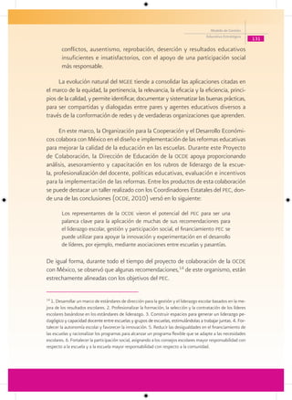 Modelo de Gestión
                                                                                         Educativa Estratégica
                                                                                                                   131

        conflictos, ausentismo, reprobación, deserción y resultados educativos
        insuficientes e insatisfactorios, con el apoyo de una participación social
        más responsable.

     La evolución natural del mgee tiende a consolidar las aplicaciones citadas en
el marco de la equidad, la pertinencia, la relevancia, la eficacia y la eficiencia, princi-
pios de la calidad, y permite identificar, documentar y sistematizar las buenas prácticas,
para ser compartidas y dialogadas entre pares y agentes educativos diversos a
través de la conformación de redes y de verdaderas organizaciones que aprenden.

      En este marco, la Organización para la Cooperación y el Desarrollo Económi-
cos colabora con México en el diseño e implementación de las reformas educativas
para mejorar la calidad de la educación en las escuelas. Durante este Proyecto
de Colaboración, la Dirección de Educación de la ocde apoya proporcionando
análisis, asesoramiento y capacitación en los rubros de liderazgo de la escue-
la, profesionalización del docente, políticas educativas, evaluación e incentivos
para la implementación de las reformas. Entre los productos de esta colaboración
se puede destacar un taller realizado con los Coordinadores Estatales del pec, don-
de una de las conclusiones (ocde, 2010) versó en lo siguiente:

        Los representantes de la ocde vieron el potencial del pec para ser una
        palanca clave para la aplicación de muchas de sus recomendaciones para
        el liderazgo escolar, gestión y participación social, el financiamiento pec se
        puede utilizar para apoyar la innovación y experimentación en el desarrollo
        de líderes, por ejemplo, mediante asociaciones entre escuelas y pasantías.

De igual forma, durante todo el tiempo del proyecto de colaboración de la ocde
con México, se observó que algunas recomendaciones,14 de este organismo, están
estrechamente alineadas con los objetivos del pec.

14
   1. Desarrollar un marco de estándares de dirección para la gestión y el liderazgo escolar basados en la me-
jora de los resultados escolares. 2. Profesionalizar la formación, la selección y la contratación de los líderes
escolares basándose en los estándares de liderazgo. 3. Construir espacios para generar un liderazgo pe-
                               stándares
dagógico y capacidad docente entre escuelas y grupos de escuelas, estimulándolas a trabajar juntas. 4. For-
   gógico
talecer la autonomía escolar y favorecer la innovación. 5. Reducir las desigualdades en el financiamiento de
las escuelas y racionalizar los programas para alcanzar un programa flexible que se adapte a las necesidades
escolares. 6. Fortalecer la participación social, asignando a los consejos escolares mayor responsabilidad con
respecto a la escuela y a la escuela mayor responsabilidad con respecto a la comunidad.
 