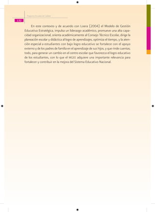 Programa Escuelas de Calidad

132

           En este contexto y de acuerdo con Loera (2004) el Modelo de Gestión
      Educativa Estratégica, impulsa un liderazgo académico, promueve una alta capa-
      cidad organizacional, orienta académicamente al Consejo Técnico Escolar, dirige la
      planeación escolar y didáctica al logro de aprendizajes, optimiza el tiempo, y la aten-
      ción especial a estudiantes con bajo logro educativo se fortalece con el apoyo
      externo y de los padres de familia en el aprendizaje de sus hijos, y que rinde cuentas;
      todo, para generar un cambio en el centro escolar que favorezca el logro educativo
      de los estudiantes, con lo que el mgee adquiere una importante relevancia para
      fortalecer y contribuir en la mejora del Sistema Educativo Nacional.
 
