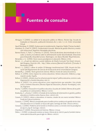 Fuentes de consulta


Almaguer, T. (2000). La calidad en la educación pública en México. Revista Ege. Escuela de
        Graduados en Educación, publicación bimestral, año 1, núm. 3, 1-6. itesm. Universidad
        Virtual.
Apud Nirenberg, O. (2000). Evaluar para la transformación. Argentina: Paidós (Tramas Sociales).
Azzerboni, D. y Harf, R. (2003). Conduciendo la escuela. Manual de gestión directiva y evalua-
        ción institucional. Argentina: Novedades educativas.
Barrera-Osorio, F., Fasih, T. y Patrinos, H. (2010). Toma de decisiones descentralizada en la es-
        cuela. La teoría y la evidencia sobre la administración escolar descentralizada. Direcciones
        para el Desarrollo. Desarrollo humano. Washington, usa: Banco Mundial- Mayol Ediciones.
Benavides, L. G. (1998). Hacia nuevos paradigmas en educación. México: cipae.
Bernal, J. L. ¿A qué nos referimos cuando hablamos de Diseño Curricular? [en línea], Universi-
        dad Zaragoza, Dirección URL: http://didac.unizar.es/jlbernal/inicial.html> [Consulta: 4
        Noviembre 2008].
Bernal, J. L. (2001). Liderar el cambio: El liderazgo transformacional. CIDE: Anuario de Edu-
        cación del Departamento de Ciencias de la Educación de la Universidad de Zaragoza.
Bertalanffy, L. (2004). Teoría general de sistemas. México: Fondo de Cultura Económica.
Bolívar, A. (1999). Cómo mejorar los centros educativos. Síntesis educación. Didáctica y orga-
        nización escolar. España.
Bolívar, A. (2000). ¿Dónde situar los esfuerzos para la mejora?: política educativa, centros o aula.
        Organización y Gestión Educativa, núm. 4.
Bolívar, A. (2001). Los centros educativos como organizaciones que aprenden: Una mirada
        crítica, Contexto Educativo (Revista Digital de Educación y Nuevas Tecnologías), núm.
        18. Argentina.
Bracho, T. (2009). Innovación en la política educativa. Escuelas de Calidad. Dilemas de las políti-
        cas públicas en Latinoamérica. México: flacso.
Braslavsky, C. y Acosta, F. (2001). El estado de la enseñanza de la formación en gestión y política
        educativa en América Latina. Buenos Aires: unesco-iipe.
Casares, D. (2003). Líderes y educadores: el maestro, creador de una nueva sociedad. México:
        Fondo de Cultura Económica.
Casassús, J. (1999). Marcos conceptuales para el análisis de los cambios en la gestión de los siste-
        mas educativos en La Gestión: en busca del sujeto. Santiago de Chile: unesco-orealc.
Cassasús, J. (2000). Problemas de la Gestión en América Latina: La tensión entre los paradigmas
        de tipo A y tipo B. Santiago: unesco.
Checkland, P. (2008). Pensamiento de Sistemas. México: Limusa.
Delors, J. (1996). La educación encierra un tesoro. Informe de la unesco para la Comisión Interna-
        cional sobre la Educación para el siglo xxi. México: unesco.

                                               133
 