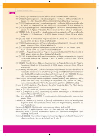 Programa Escuelas de Calidad

134
      dof (1993). Ley General de Educación. México: segob-Diario Oficial de la Federación.
      dof (2001). Reglas de operación e indicadores de gestión y evaluación del Programa Escuelas de
            Calidad. pec I. Abril 3 de 2001. México: segob-sep-Diario Oficial de la Federación.
      dof (2002). Reglas de operación e indicadores de gestión y evaluación del Programa de Escuelas
            de Calidad. pec II. Febrero 27 de 2002. México: segob-sep-Diario Oficial de la Federación.
      dof (2003). Reglas de operación e indicadores de gestión y evaluación del Programa Escuelas de
            Calidad. pec III. Agosto 29 de 2003. México: segob-sep-Diario Oficial de la Federación.
      dof (2004). Reglas de operación e indicadores de gestión y evaluación del Programa Escuelas
            de Calidad. pec IV. Noviembre 12 de 2004. México: segob-sep-Diario Oficial de la Fede-
              ración.
      dof (2005). Reglas de operación del Programa Escuelas de Calidad. pec V. Junio 13 de 2005.
            México: segob-sep-Diario Oficial de la Federación.
      dof (2006). Reglas de operación del Programa Escuelas de Calidad. pec VI. Febrero 23 de 2006.
            México: segob-sep-Diario Oficial de la Federación.
      dof (2007). Reglas de operación del Programa Escuelas de Calidad. pec VII. Febrero 28 de
            2007. México: segob-sep-Diario Oficial de la Federación.
      dof (2007-1). Reglas de operación del Programa Escuelas de Calidad. pec VIII. Diciembre 30 de
            2007. México: segob-sep-Diario Oficial de la Federación.
      dof (2008). Acuerdo número 419 por el que se emiten las Reglas de Operación del Programa
            Escuelas de Calidad. pec IX. Diciembre 31 de 2008. México: segob-sep-Diario Oficial de
              la Federación.
      dof (2009). Acuerdo número 502 por el que se emiten las Reglas de Operación del Programa
            Escuelas de Calidad. pec X. Diciembre 18 de 2009. México: segob-sep-Diario Oficial de
              la Federación.
      Duk, Cynthia y Navarrete, Libe, “Evaluar la calidad de la respuesta de la escuela a la diversidad de
              necesidades educativas de los estudiantes” [en línea], Revista Electrónica Iberoamericana
              sobre Calidad, Eficacia y Cambio en Educación [reice], vol. 6, núm. 2 (2008), Dirección
              URL: <http://www.rinace.net/vol6num2.htm> [Consulta: 16-11-2008].
      Educación para Todos: cumplir nuestros compromisos comunes, [en línea], Texto aprobado por el Foro
              Mundial sobre la Educación, Dakar, Senegal, 26-28 de abril de 2000, Dirección URL: <http://
              www.unesco.org/education/efa/ed_for_all/dakfram_spa.shtml>, [2008. Nov., 18]].
      Elmore, R. (2000). Building a New Structure for School Leadership EUA. The Albert Shanker
              Institute, Washington DC.
      Fullan, M. (2002). Líder en una cultura de cambio. Barcelona: Octaedro.
      Fullan, M. y Hargreaves. (2001). La escuela que queremos, Biblioteca para la actualización del
              maestro. México: sep/Amorrourtu.
      Fullan, M. y Stiegelbauer, S. (2000). El cambio educativo. Guía de planeación para maestros.
              México: Trillas.
      Gerstner, L; R., Semerad, D. y Johnston, W. (1996). Reinventando la educación. Nuevas formas
              de gestión de las instituciones educativas. Traducción Jorge Piatigorsky. Barcelona, Es-
              paña: Paidós Ibérica.
      Hampton, D. (1983). Administración contemporánea. México: McGraw-Hill.
      Harris, A. (2002). School Improvement. What’s in it for schools, N Y, USA: Routledge.
      Harvey, D. y Brown, D. (1996). An Experiential Approach to Organization Development, Engle-
              wood Cliff, Prentice-Hall.
      Hopkins, D. (2000). “Powerful learning, powerful teaching and powerful schools”, The Journal of
              educational change, Springer Netherlands, vol. 1, núm. 2.
 
