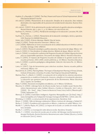 Modelo de Gestión
                                                                              Educativa Estratégica
                                                                                                      135
Hopkins, D. y Reynolds, D. (2006). The Past, Present and Future of School Improvement. British
        Educational Research Journal.
iipe-unesco (2000). Planeamiento de la educación. Desafíos de la educación, Diez módulos
        destinados a los responsables de los procesos de transformación educativa. Buenos Aires:
        unesco.
iipe-unesco (2003). De la administración escolar tradicional a la gestión educativa estratégica.
        Revista Educare, año 1, núm. 2, p. 19. México: sep-seb-dgdgie-pec.
Kaufman, R. y Herman, J. (1991). Planificación estratégica en la educación. Lancaster, PA, USA:
        Techonomic.
Kaufman, R. y Herman, J. (2002). Planeamiento de la educación: estratégico, táctico y operativo.
        USA: Rowman & Littlefield Educacion.
Kotter, John (1990). El factor liderazgo. Madrid: Díaz de Santos.
Latapí, P. (1996). Tiempo educativo mexicano I. México: uag.
llece (2008). Reflexiones en torno a la evaluación de la calidad educativa en América Latina y
        el Caribe. Santiago, Chile: UNESCO.
Loera, A. (2003). Planeación estratégica y política educativa, Documento de trabajo. México: sep.
Loera, A. (2003-1). Para fortalecer el trabajo directivo. Módulo de Apoyo. México: sep/pec.
Loera, A. (2004). La evaluación cualitativa del Programa Escuelas de Calidad: Algunas lecciones
        para sus responsables operativos. Documento de trabajo. México: Heurística Educativa.
Loera, A. (2005). El impacto del Programa Escuelas de Calidad en la gestión escolar de las
        escuelas primarias: 2001-2004, versión preliminar, p. 10. México: Heurística Educativa.
Loera, A. (2006). La práctica pedagógica videograbada. Colección más textos No. 12. México:
        sep-upn.
Loera, A. (2007). Caja de herramientas para colectivos escolares. Buenas escuelas públicas
        mexicanas. México: sep.
MacGilchrist, B. (1995). Planning Matter. The Impact of Development Planning in Primary Schools,
        Institute of Education, University of London, Paul Chapman Educational Publishing.
Martinez Rizo, F. y Martín, E. (2009). La evaluación de la calidad de los sistemas educativos:
        propuesta de un modelo en Evaluación. Avances y desafíos en la evaluación educativa.
        La educación que queremos para la generación de los Bicentenarios. Metas Educativas
        2021. España: oei-Santillana.
Mata, F. (2004). Diccionario enciclopédico de didáctica, vol. II. México: Gil Editores.
Maureira, O. (2004). Liderazgo factor de eficacia escolar, hacia un modelo causal. Revista Elec-
        trónica Iberoamericana sobre Calidad, Eficacia y Cambio en Educación, Vol.2, núm.1,
        (2004). [En línea] <http://www.ice.deusto.es/rinace/reice/vol2n1/Maureira.pdf.>
        [2008, Septiembre 22].
Mentruyt, O. (2006). Creatividad e inteligencia. Argentina: Monografías.com. [En línea] <http://
        www.monografias.com/trabajos10/monogra/monogra.shtml#TRES.> [2010, Julio 19].
Mintzberg, H. (1984). La estructuración de las organizaciones. Barcelona: Ariel.
Moran, C. (2008). Taller de liderazgo colaborativo. México: Instituto de Liderazgo y Calidad A.C.
Muñoz, C. (1983). El problema de la educación en México: ¿Laberinto sin salida? México: cee.
Murillo F. J. y Muñoz-Repiso, M. (2002). La mejora de la escuela: un cambio de mirada. Barce-
        lona: Octaedro.
Murillo, F. J. (2005). La investigación sobre eficacia escolar. Barcelona: Octaedro.
Murillo, F. J. (2006). Una dirección escolar para el cambio: del liderazgo transformacional al Li-
        derazgo Distribuido, Revista Electrónica Iberoamericana sobre Calidad, Eficacia y Cambio
        en Educación (reice), rinace.
 