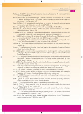 Modelo de Gestión
                                                                              Educativa Estratégica
                                                                                                      137
Rodríguez, R. (1994). La sistémica, los sistemas blandos y los sistemas de información. Lima:
        Universidad del Pacífico.
Rosales, M. (2000). ¿Calidad sin liderazgo?, Contexto Educativo, Revista Digital de Educación
        y Nuevas Tecnologías, núm. 7. [En línea] <http://contexto-ducativo.com.ar/2000/5/
        nota-3.htm.> [2009, marzo 20]
Ruiz, J.M. (1995). La autoevaluación institucional en un centro de educación primaria, Revista
        Iberoamericana de Educación, núm. 8, oei. 167-194, oei.
Sánchez, S. (1999). Diccionario de las ciencias de la educación. España: Santillana.
Schmelkes, S. (1995). Hacia una mejor calidad de nuestras escuelas. Biblioteca para la actua-
        lización del maestro. México: sep.
Schmelkes, S. (2009). Innovación, calidad y equidad educativa. Tradición y cambio en educación,
        en Cultivar la innovación. Hacia una cultura de la innovación. México: sep.
seb (2010). Reforma Integral de la educación básica. [En línea] <http://basica.sep.gob.mx/
        reformaintegral/sitio/index.php?act=rieb> [2010, septiembre, 10].
Segovia, J.D. (2001). Asesoramiento al centro educativo. Colaboración y cambio en la insti-
        tución. Barcelona: Octaedro/Ediciones Universitarias de Barcelona.
Segundo, M. (2009). Resumen histórico de evaluaciones externas al pec. Documento de trabajo.
        México: pec.
Senge, P. (1994). La quinta disciplina. El arte y la práctica de la organización abierta al apren-
        dizaje. Buenos Aires: Granica.
sep (2001). ¿Cómo transformar las escuelas? Lecciones desde la gestión escolar y la práctica
        pedagógica. Reporte Final. México. Subsecretaría de Planeación y Coordinación-Dirección
        General de Evaluación.
sep (2001). Propuesta de Gestión Educativa de Calidad para Telesecundaria (documento para
        directivos). Coordinación General de Educación Telesecundaria-Subsecretaría de Edu-
        cación Básica y Normal.
sep (2006). Plan Estratégico de Transformación Escolar. Documentos para fortalecer la gestión
        escolar. México: seb-dgdgie-pec.
sep (2007). Caja de herramientas para colectivos escolares. Buenas prácticas de gestión y par-
        ticipación social en las escuelas públicas mexicanas. México: seb-dgdgie-pec.
sep (2009). Plan de Estudios 2009. Educación Básica Primaria. México: sep-seb-dgdc.
sep (2007). Buenas escuelas públicas mexicanas. Estudio de casos excepcionales de la evaluación
        cualitativa del Programa Escuelas de Calidad. México: seb-dgdgie-pec.
sep-inee (2008). Hacia un nuevo modelo de supervisión escolar para las primarias mexicanas.
        México: sep-inee.
Stoll, L. y Fink, D. (1999). Para cambiar nuestras escuelas. Reunir la eficacia y la mejora,
        Colección Repensar la Educación. España: Octaedro.
Stoner, J. (1996). Administración. México: Prentice-Hall Hispanoamericana.
Tapia, G. (2003-1). Autoevaluación inicial de la gestión de nuestra escuela. Documentos de
        Trabajo. México: sep-seb-dgdgie-pec.
Tapia, G. (2003-2). Un plan para la mejora de la gestión de la escuela. Documentos de trabajo.
        México: sep-seb-dgdgie-pec.
Tapia, G. (2003-3). La supervisión escolar: Apoya, asesora y evalúa a las escuelas. Documentos
        de Trabajo. México: sep-seb-dgdgie-pec.
tscf (2009). The International Scope Review [en línea], Dirección url: <http://www.social-
        capital-foundation.org/> [2008, octubre, 15].
 