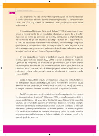 Programa Escuelas de Calidad

14

           Esta experiencia ha sido un importante aprendizaje de los actores escolares,
     lo cual ha contribuido a la toma de decisiones corresponsable, a la transparencia de
     los recursos públicos y la rendición de cuentas, como principios fundamentales de
     la democracia.

           El propósito del Programa Escuelas de Calidad (pec) se ha centrado en con-
     tribuir al mejoramiento de los resultados educativos, a partir de la transfor-
     mación de las formas de gestión de las escuelas, promoviendo la implementación
     de un modelo de gestión educativa estratégica basado en la capacidad para
     la toma de decisiones de manera corresponsable, en un liderazgo compartido
     que impulse el trabajo colaborativo, en una participación social responsable, con
     prácticas innovadoras que atiendan a la diversidad de los alumnos y a la evaluación para
     la mejora continua, a través de un enfoque estratégico.

           En esta búsqueda por mejorar la calidad del servicio educativo y la gestión
     escolar, a partir del ciclo escolar 2002-2003 se dieron a conocer las Reglas de
     Operación del Programa y los estándares de gestión escolar, con el fin de orientar
     los desempeños deseables en una escuela de calidad. Por su parte, la evaluación
     cualitativa aportó una serie de indicadores que permitieron dar seguimiento a los
     estándares con base en las percepciones de los miembros de la comunidad escolar
     (Loera, 2005).

           Desde el 2003, el pec impulsa un modelo que se sustenta en los fundamen-
     tos de la gestión educativa estratégica, se explica mediante tres conceptos claves:
     reflexión, decisión y liderazgo, de acuerdo con el iipe-unesco (2003), y su finalidad
     es integrar una nueva forma de entender y conducir la organización escolar.

          También toma referencias del movimiento de reforma educativa denominado
     “gestión centrada en la escuela” (Murnane, 2006), modelo popular en todo el
     mundo desde los años 90 y que parte de algunos supuestos como los siguientes:
     facultar a las comunidades escolares en la toma de decisiones redundará en el pla-
     neamiento de la mejora escolar; la asignación de facultades favorecerá la rendición
     de cuentas; y el empoderamiento de las escuelas generará un modelo de planea-
     ción participativa en el que los maestros, directores y padres de familia asumirán
     mayores responsabilidades respecto de las actividades educativas en beneficio del
     aprendizaje de los alumnos.
 