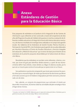 Anexo
                Estándares de Gestión
                para la Educación Básica

Esta propuesta de estándares es el producto de la integración de dos fuentes de
información cuyos referentes se han construido a través de la experiencia de diez
años del Programa Escuelas de Calidad, de la puesta en marcha y evaluación de di-
ferentes modelos educativos a lo largo de la historia del sistema educativo mexica-
no y de diversos resultados de investigaciones realizadas en el campo de la gestión
escolar. Así, hablamos de los Estándares de Gestión Escolar, Práctica Docente y
Participación Social del PEC y los Estándares para la gestión de escuelas elaborados
por Heurística Educativa, el Centro de Estudios Educativos y Servicios Integrales
de Evaluación y Medición Educativas1 que sirvieron de base para el diseño de los
estándares de la presente propuesta desarrollada por la Subsecretaría de Educa-
ción Básica.

     Recordemos que los estándares se conciben como referentes, criterios y nor-
mas, que sirven de guía para identificar dónde estamos y a partir de ese recono-
cimiento definir hacia dónde y hasta dónde va a llegar el colectivo escolar, por lo
que son un insumo para construir la escuela que se quiere tener en un futuro.

      Son parámetros o puntos de comparación que sirven para reconocer los asun-
tos clave que es necesario lograr, de modo que favorezcan las decisiones que lleven
a formular acciones que en el mediano o largo plazos permitan acercarse y alcanzar
cada uno de estos.

      Son, además, un conjunto de proposiciones que estimulan el interés por
desarrollar innovaciones, al orientar todas las actividades del plan estratégico hacia
el logro de los mismos.

1
 Consulta: cee/siema/he (2008). Referentes para la mejora de la educación básica. Estándares para la
gestión de escuelas. Documento de trabajo. México: Centro de Estudios.

                                               141
 