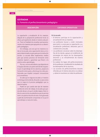 Programa Escuelas de Calidad

144


      ESTÁNDAR
      1. Fomento al perfeccionamiento pedagógico

                        DESCRIPCIÓN                                 CRITERIOS OPERATIVOS


      La capacitación y actualización de los maestros,     En la escuela:
      después de su preparación profesional inicial, se    • El director participa en la capacitación y
      ofrece principalmente desde el sistema educati-        actualización de sus maestros.
      vo. Tiene la finalidad de actualizar permanente-     • Los profesores buscan y están motivados
      mente a los maestros para apoyarlos en su desem-       para asistir a cursos para su capacitación y su
      peño pedagógico.                                       actualización profesional, relevantes para el
          Sin embargo, una vez que los maestros es-          contexto de su escuela.
      tán en la escuela, esta capacitación tiene un im-    • Los profesores conversan sobre los desempe-
      pacto determinado en gran parte por la institución     ños de los demás, apoyan en la definición de
      escolar. La escuela debe implementar medios            estrategias de mejora de los desempeños
      para que existan procesos de formación entre           docentes y se retroalimentan de manera
      maestros (pares) y garantizar que lleven a la          profesional.
      práctica estos aprendizajes.                         • Se evalúan los logros del perfeccionamiento
          Por eso, una escuela abierta, que deposita en      de los profesores, considerando los resultados de
      el equipo docente una parte esencial de la apues-      los desempeños de los alumnos.
      ta por el aprendizaje de los alumnos, propicia la    • Las acciones de perfeccionamiento docente
      formación entre pares y disminuye los celos pro-       ofrecidas por el sistema educativo se analizan
      fesionales que impiden compartir innovaciones          y valoran en reuniones con todos los profesores.
      en la enseñanza.
          Se sabe que en algunas escuelas un maestro
      se distingue de los demás, llevando un peso extra
      que se carga en el proceso pedagógico que su
      tarea le impone.
          Puede ser que cuando este tipo de maestros
      cambia de centro de trabajo, la escuela que que-
      da atrás decae y la que lo recibe mejora. Esto in-
      dica la carencia de una plataforma que le permita
      tener una planta docente de alto nivel generada
      a partir de una formación compartida en la que el
      aprendizaje es tarea de todos.
 