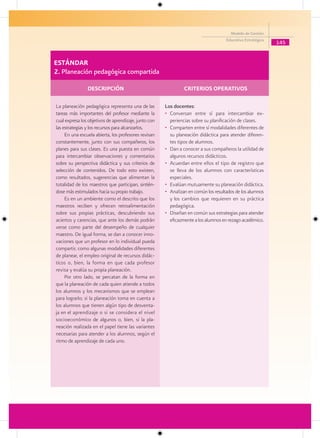 Modelo de Gestión
                                                                                     Educativa Estratégica
                                                                                                             145


ESTÁNDAR
2. Planeación pedagógica compartida

                DESCRIPCIÓN                                     CRITERIOS OPERATIVOS

La planeación pedagógica representa una de las         Los docentes:
tareas más importantes del profesor mediante la        • Conversan entre sí para intercambiar ex-
cual expresa los objetivos de aprendizaje, junto con     periencias sobre su planificación de clases.
las estrategias y los recursos para alcanzarlos.       • Comparten entre sí modalidades diferentes de
     En una escuela abierta, los profesores revisan      su planeación didáctica para atender diferen-
constantemente, junto con sus compañeros, los            tes tipos de alumnos.
planes para sus clases. Es una puesta en común         • Dan a conocer a sus compañeros la utilidad de
para intercambiar observaciones y comentarios            algunos recursos didácticos.
sobre su perspectiva didáctica y sus criterios de      • Acuerdan entre ellos el tipo de registro que
selección de contenidos. De todo esto existen,           se lleva de los alumnos con características
como resultados, sugerencias que alimentan la            especiales.
totalidad de los maestros que participan, sintién-     • Evalúan mutuamente su planeación didáctica.
dose más estimulados hacia su propio trabajo.          • Analizan en común los resultados de los alumnos
     Es en un ambiente como el descrito que los          y los cambios que requieren en su práctica
maestros reciben y ofrecen retroalimentación             pedagógica.
sobre sus propias prácticas, descubriendo sus          • Diseñan en común sus estrategias para atender
aciertos y carencias, que ante los demás podrán          eficazmente a los alumnos en rezago académico.
verse como parte del desempeño de cualquier
maestro. De igual forma, se dan a conocer inno-
vaciones que un profesor en lo individual pueda
compartir, como algunas modalidades diferentes
de planear, el empleo original de recursos didác-
ticos o, bien, la forma en que cada profesor
revisa y evalúa su propia planeación.
     Por otro lado, se percatan de la forma en
que la planeación de cada quien atiende a todos
los alumnos y los mecanismos que se emplean
para lograrlo; si la planeación toma en cuenta a
los alumnos que tienen algún tipo de desventa-
ja en el aprendizaje o si se considera el nivel
socioeconómico de algunos o, bien, si la pla-
neación realizada en el papel tiene las variantes
necesarias para atender a los alumnos, según el
ritmo de aprendizaje de cada uno.
 