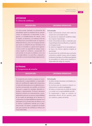 Modelo de Gestión
                                                                                       Educativa Estratégica
                                                                                                                149


ESTÁNDAR
7. Clima de confianza

                DESCRIPCIÓN                                     CRITERIOS OPERATIVOS

Un clima escolar orientado a la promoción del         En la escuela:
aprendizaje supone la existencia de la comuni-
                        a                             • Existe comunicación sincera entre todos los
cación, la cooperación, el intercambio, la inte-        actores de la comunidad escolar.
gración y el establecimiento de valores, como         • Se promueve la cooperación académica dirigi-
el respeto, la tolerancia y la confianza entre los      da a mejorar el aprendizaje.
miembros de la comunidad escolar. Es responsa-        • Existe intercambio de ideas y materiales para
bilidad del director, junto con el equipo docente,      el aprendizaje entre los profesores y, en general,
que exista un ambiente de esta naturaleza en la         en el equipo escolar.
escuela, al consolidar su capital social organiza-    • Se orienta la integración de la comunidad esco-
cional, es decir, la capacidad de trabajo coope-        lar hacia a los mismos objetivos dirigidos al
rativo, basado en confianza y reciprocidad. En          aprendizaje.
este sentido, la escuela se establece como una        • Se promueven las condiciones para una buena
comunidad abierta a la autocrítica y dispuesta a        convivencia y relación mutua, como el respeto;
desarrollar acciones de aprendizaje organizacional.     la tolerancia a las ideas y la confianza que deposita
                                                        la comunidad en sí misma como condición in-
                                                        dispensable del trabajo de conjunto.


ESTÁNDAR
8. Compromiso de enseñar
                DESCRIPCIÓN                                     CRITERIOS OPERATIVOS

El compromiso por enseñar se expresa en la pro-       En la escuela:
fesionalización y responsabilidad. La responsabili-   • Se dedica tiempo extraclase a actividades aca-
dad es la manifestación objetiva del compromiso;        démicas complejas.
no sólo está relacionada con el cumplimiento pun-     • Se incentiva que los maestros mejoren co-
tual de la normatividad, sino también con la forma      tidianamente su práctica pedagógica.
de asumir y aceptar los resultados obtenidos in-      • Se induce a involucrarse en el plan de mejora
dividual y colectivamente. El director demuestra        y a cumplir con la responsabilidad asumida.
eficiencia y eficacia en el asesoramiento y acom-     • Se comprometen a lograr en conjunto un
pañamiento para que se asuma la responsabilidad         aprendizaje efectivo de los alumnos, junto
de los niveles de aprendizaje de los alumnos. El        con maestros y padres de familia.
compromiso y la responsabilidad se expresan en el
desempeño de la jornada diaria de labores y con
el máximo cumplimiento indicado por el calen-
dario escolar y los planes y programas de estudio
para que el proceso de enseñanza se ofrezca con
mayor efectividad.
 