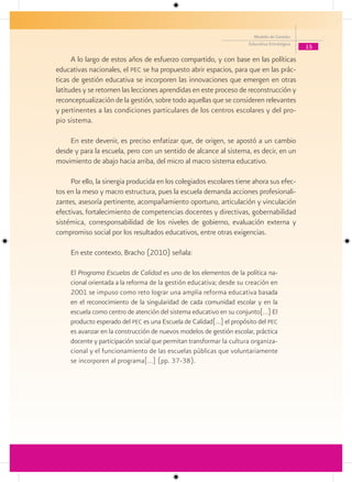Modelo de Gestión
                                                                      Educativa Estratégica
                                                                                              15

      A lo largo de estos años de esfuerzo compartido, y con base en las políticas
educativas nacionales, el pec se ha propuesto abrir espacios, para que en las prác-
ticas de gestión educativa se incorporen las innovaciones que emergen en otras
latitudes y se retomen las lecciones aprendidas en este proceso de reconstrucción y
reconceptualización de la gestión, sobre todo aquellas que se consideren relevantes
y pertinentes a las condiciones particulares de los centros escolares y del pro-
pio sistema.

    En este devenir, es preciso enfatizar que, de origen, se apostó a un cambio
desde y para la escuela, pero con un sentido de alcance al sistema, es decir, en un
movimiento de abajo hacia arriba, del micro al macro sistema educativo.

     Por ello, la sinergia producida en los colegiados escolares tiene ahora sus efec-
tos en la meso y macro estructura, pues la escuela demanda acciones profesionali-
zantes, asesoría pertinente, acompañamiento oportuno, articulación y vinculación
efectivas, fortalecimiento de competencias docentes y directivas, gobernabilidad
sistémica, corresponsabilidad de los niveles de gobierno, evaluación externa y
compromiso social por los resultados educativos, entre otras exigencias.

     En este contexto, Bracho (2010) señala:

     El Programa Escuelas de Calidad es uno de los elementos de la política na-
     cional orientada a la reforma de la gestión educativa; desde su creación en
     2001 se impuso como reto lograr una amplia reforma educativa basada
     en el reconocimiento de la singularidad de cada comunidad escolar y en la
     escuela como centro de atención del sistema educativo en su conjunto[…] El
     producto esperado del pec es una Escuela de Calidad[…] el propósito del pec
     es avanzar en la construcción de nuevos modelos de gestión escolar, práctica
     docente y participación social que permitan transformar la cultura organiza-
     cional y el funcionamiento de las escuelas públicas que voluntariamente
     se incorporen al programa[…] (pp. 37-38).
 