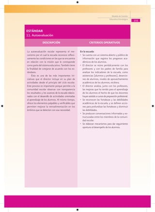 Modelo de Gestión
                                                                                      Educativa Estratégica
                                                                                                              151


ESTÁNDAR
11. Autoevaluación
                DESCRIPCIÓN                                     CRITERIOS OPERATIVOS

La autoevaluación escolar representa el me-           En la escuela:
canismo por el cual la escuela reconoce reflexi-      • Se cuenta con un sistema abierto y público de
vamente las condiciones en las que se encuentra         información que registra los progresos aca-
en relación con la misión que le corresponde            démicos de los alumnos.
como parte del sistema educativo. También tiene       • El director se reúne periódicamente con los
la finalidad de cotejarse de acuerdo con los es-        profesores y con los padres de familia para
tándares.                                               analizar los indicadores de la escuela, como
     Ésta es una de las más importantes ini-            asistencias (alumnos y profesores), desercio-
ciativas que el director incluye en su plan de          nes de alumnos, niveles de aprovechamiento
actividades desde el principio del ciclo escolar.       académicos de los alumnos, etcétera.
Este proceso es importante porque permite a la        • El director analiza, junto con los profesores,
comunidad escolar observar con transparencia            las mejoras que ha tenido para el aprendizaje
los resultados y los avances de la escuela relacio-     de los alumnos el hecho de que los docentes
nados con el desarrollo de actividades orientadas       hayan asistido a cursos de preparación profesional.
al aprendizaje de los alumnos. Al mismo tiempo,       • Se reconocen las fortalezas y las debilidades
ofrece los elementos palpables y verificables que       académicas de la escuela, y se definen accio-
permiten mejorar la retroalimentación en los            nes para profundizar las fortalezas y disminuir
ámbitos que se detecten con esa necesidad.              las debilidades.
                                                      • Se producen conversaciones informadas y es-
                                                        tructuradas entre los miembros de la comuni-
                                                        dad escolar.
                                                      • Se elaboran mecanismos para dar seguimiento
                                                        oportuno al desempeño de los alumnos.
 