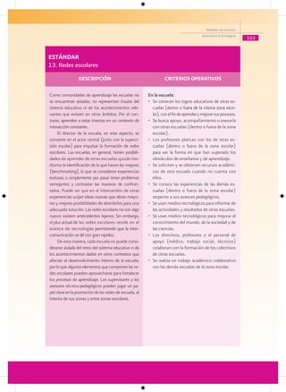 Modelo de Gestión
                                                                                         Educativa Estratégica
                                                                                                                 153


ESTÁNDAR
13. Redes escolares
                 DESCRIPCIÓN                                      CRITERIOS OPERATIVOS

Como comunidades de aprendizaje las escuelas no         En la escuela:
se encuentran aisladas, no representan ínsulas del      • Se conocen los logros educativos de otras es-
sistema educativo ni de los acontecimientos rele-         cuelas (dentro o fuera de la misma zona esco-
                                                                                uera
vantes que existen en otros ámbitos; Por el con-          lar), con el fin de aprender y mejorar sus procesos.
trario, aprenden a estar insertas en un contexto de     • Se busca apoyo, acompañamiento o asesoría
interacción constante.                                    con otras escuelas (dentro o fuera de la zona
     El director de la escuela, en este aspecto, se       escolar).
convierte en el actor central (junto con la supervi-    • Los profesores platican con los de otras es-
sión escolar) para impulsar la formación de redes         cuelas (dentro o fuera de la zona escolar)
escolares. Las escuelas, en general, tienen posibili-     para ver la forma en que han superado los
dades de aprender de otras escuelas quizás me-            obstáculos de enseñanza y de aprendizaje.
diante la identificación de lo que hacen las mejores    • Se solicitan y se obtienen recursos académi-
(benchmarking), lo que se consideran experiencias         cos de otra escuela cuando no cuenta con
exitosas o simplemente por pasar tener problemas          ellos.
semejantes y contrastar las maneras de confron-         • Se conoce las experiencias de las demás es-
tarlos. Puede ser que en el intercambio de estas          cuelas (dentro o fuera de la zona escolar)
experiencias surjan ideas nuevas que abran mayo-          respecto a sus avances pedagógicos.
res y mejores posibilidades de abordarlos para una      • Se usan medios tecnológicos para informar de
adecuada solución. Las redes escolares no son algo        las actividades y resultados de otras escuelas.
nuevo; existen antecedentes lejanos. Sin embargo,       • Se usan medios tecnológicos para mejorar el
el plus actual de las redes escolares reside en el        conocimiento del mundo, de la sociedad y de
avance de tecnologías permitiendo que la inter-           las ciencias.
comunicación se dé con gran rapidez.                    • Los directivos, profesores o el personal de
     De esta manera, cada escuela no puede consi-         apoyo (médico, trabajo social, técnicos)
derarse aislada del resto del sistema educativo o de      colaboran con la formación de los colectivos
los acontecimientos dados en otros contextos que          de otras escuelas.
afectan el desenvolvimiento interno de la escuela,      • Se realiza un trabajo académico colaborativo
por lo que algunos elementos que componen las re-         con las demás escuelas de la zona escolar.
des escolares pueden aprovecharse para fortalecer
los procesos de aprendizaje. Los supervisores y los
asesores técnico-pedagógicos pueden jugar un pa-
pel clave en la promoción de las redes de escuela, al
interior de sus zonas y entre zonas escolares.
 