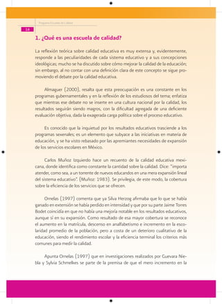 Programa Escuelas de Calidad

16

     1. ¿Qué es una escuela de calidad?
     La reflexión teórica sobre calidad educativa es muy extensa y, evidentemente,
     responde a las peculiaridades de cada sistema educativo y a sus concepciones
     ideológicas; mucho se ha discutido sobre cómo mejorar la calidad de la educación;
     sin embargo, al no contar con una definición clara de este concepto se sigue pro-
     moviendo el debate por la calidad educativa.

          Almaguer (2000), resalta que esta preocupación es una constante en los
     programas gubernamentales y en la reflexión de los estudiosos del tema; enfatiza
     que mientras ese debate no se inserte en una cultura nacional por la calidad, los
     resultados seguirán siendo magros, con la dificultad agregada de una deficiente
     evaluación objetiva, dada la exagerada carga política sobre el proceso educativo.

          Es conocido que la inquietud por los resultados educativos trasciende a los
     programas sexenales; es un elemento que subyace a las iniciativas en materia de
     educación, y se ha visto rebasado por las apremiantes necesidades de expansión
     de los servicios escolares en México.

           Carlos Muñoz Izquierdo hace un recuento de la calidad educativa mexi-
     cana, donde identifica como constante la cantidad sobre la calidad. Dice: “importa
     atender, como sea, a un torrente de nuevos educandos en una mera expansión lineal
     del sistema educativo”. (Muñoz: 1983). Se privilegia, de este modo, la cobertura
     sobre la eficiencia de los servicios que se ofrecen.

           Ornelas (1997) comenta que ya Silva Herzog afirmaba que lo que se había
     ganado en extensión se había perdido en intensidad y que por su parte Jaime Torres
     Bodet coincidía en que no había una mejoría notable en los resultados educativos,
     aunque sí en su expansión. Como resultado de esa mayor cobertura se reconoce
     el aumento en la matrícula, descenso en analfabetismo e incremento en la esco-
     laridad promedio de la población, pero a costa de un deterioro cualitativo de la
     educación, siendo el rendimiento escolar y la eficiencia terminal los criterios más
     comunes para medir la calidad.

          Apunta Ornelas (1997) que en investigaciones realizados por Guevara Nie-
     bla y Sylvia Schmelkes se parte de la premisa de que el mero incremento en la
 