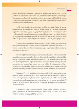Modelo de Gestión
                                                                    Educativa Estratégica
                                                                                            17

eficiencia terminal no representa mejoras en la calidad de la educación. En otras
palabras, los estudiantes acreditan el año, pero no los conocimientos. Plantean que
la escuela se moviliza hacia la calidad mediante la corresponsabilidad de directores
y maestros cuando éstos tienen metas y una visión compartidas y cuando partici-
pan en el análisis de resultados.

     La Oficina Regional de Educación para América Latina y el Caribe, de las Na-
ciones Unidas, reconoce que a partir de la Declaración de Dakar los países de la
región han realizado esfuerzos muy significativos de acuerdo con la obligatoriedad
y cobertura de la educación, así como en desarrollo curricular y formación docente;
sin embargo, también existe una serie de dificultades que inciden aún en los resul-
tados de aprendizaje y la calidad educativa. orealc-unesco, Santiago (2007).

      Con estos antecedentes se puede constatar cómo la calidad educativa se de-
fine a partir de múltiples variables, donde el contexto es un asunto relevante. En un
intento por entender más claramente este concepto se parte del análisis de algunas
apreciaciones al respecto:

      Schmelkes (1995) plantea que la calidad educativa debe entenderse como la
capacidad de proporcionar a los alumnos el dominio de los códigos culturales bási-
cos, las capacidades para la participación democrática, el desarrollo de la capacidad
para resolver problemas y seguir aprendiendo, y el desarrollo de valores y actitudes
acordes con una sociedad que prevea una mejor calidad de vida para sus habitan-
tes. Esta conceptualización sitúa como centro de la calidad educativa al aprendiza-
je de los alumnos y la formación de ciudadanos ante el desarrollo de la sociedad.

      Para Latapí (1996) la calidad es la concurrencia de los cuatro criterios que
debieran normar el desarrollo educativo: eficacia, eficiencia, relevancia y equidad,
como paradigma de macroplaneación. En el plano micro, la calidad arranca en la
interacción personal maestro-alumno, en la actitud de éste ante el aprendizaje. Al
respecto, se consideran la gestión escolar y la gestión pedagógica como elementos
interrelacionados.

     Es importante tener presente la definición de calidad educativa propuesta
por la Organización de Naciones Unidas para la Educación, la Ciencia y la Cultura
(orealc-unesco Santiago, 2007), que dice:
 